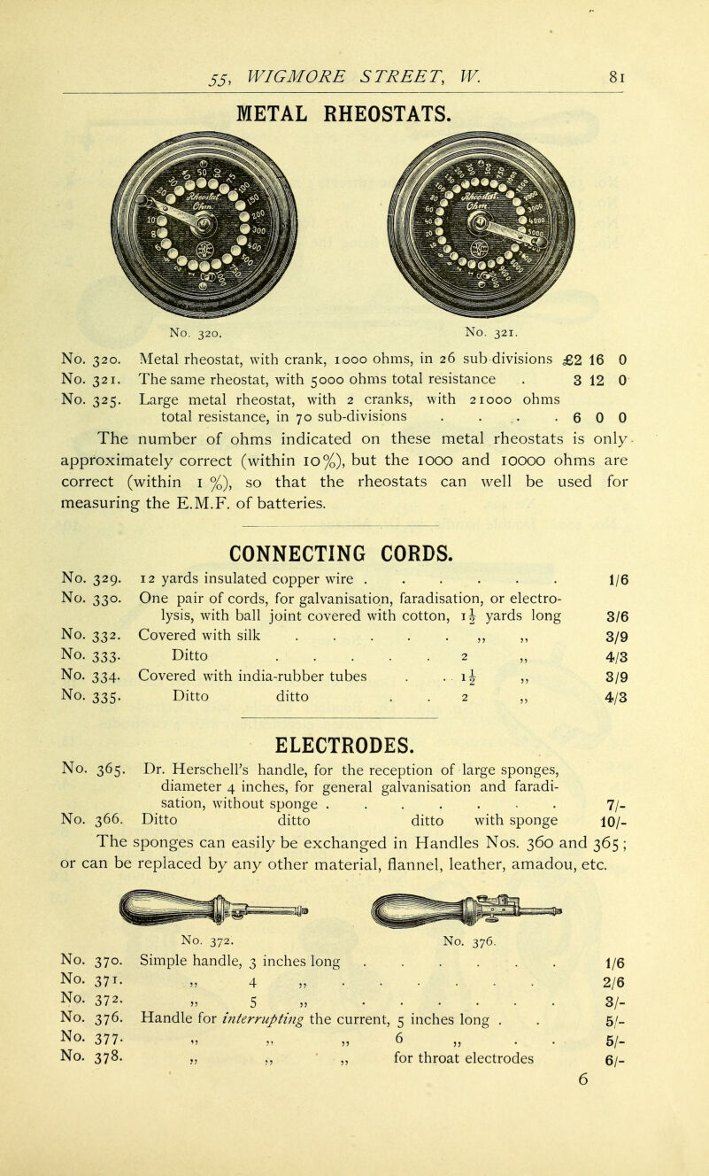 METAL RHEOSTATS. No. 320. No. 321. No. 320. Metal rheostat, with crank, 1000 ohms, in 26 sub divisions £2 16 0 No. 321. The same rheostat, with 5000 ohms total resistance . 3 12 0 No. 325. Large metal rheostat, with 2 cranks, with 21000 ohms total resistance, in 70 sub-divisions . . .,, -600 The number of ohms indicated on these metal rheostats is only approximately correct (within 10%), but the 1000 and 10000 ohms are correct (within 1 %), so that the rheostats can well be used for measuring the E.M.F. of batteries. No. 329. No. 330. No. 332. No. 333. No. 334. No. 335. CONNECTING CORDS. 12 yards insulated copper wire ...... One pair of cords, for galvanisation, faradisation, or electro- lysis, with ball joint covered with cotton, ij yards long Covered with silk . . . . „ ,, Ditto . . . Covered with india-rubber tubes Ditto ditto 1/6 3/6 3/9 4/3 3/9 4/3 ELECTRODES. No. 365. Dr. HerschelPs handle, for the reception of large sponges, diameter 4 inches, for general galvanisation and faradi- sation, without sponge ....... 7/- No. 366. Ditto ditto ditto with sponge 10/- The sponges can easily be exchanged in Handles Nos. 360 and 365 ; or can be replaced by any other material, flannel, leather, amadou, etc. No. 372. No. 376. No. 370. Simple handle, 3 inches long 1/6 No. 371. „ 4 2/6 No. 372. „ 5 3/- No. 376. Handle for interrupting the current, 5 inches long . . 5/- No. 377- „ „ 6 „ . . . 5/- No. 378. „ ,, „ for throat electrodes 6/- 6
