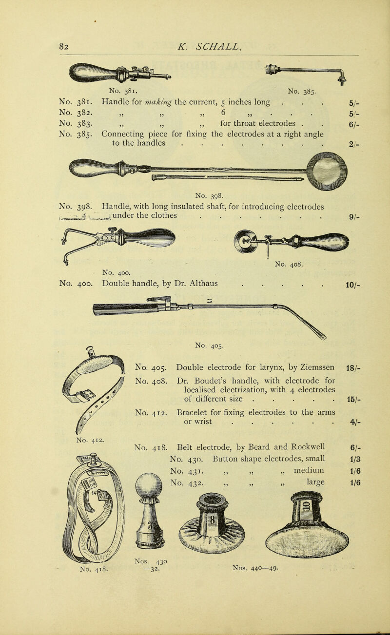 No. 381. No. 382. No. 383. No. 385- No. 381. No. 385. Handle for making the current, 5 inches long 6 „ . . . for throat electrodes . Connecting piece for fixing the electrodes at a right angle to the handles ........ 33 35 35 55 5/- 5/- 6/- No. 398. No. 398. Handle, with long insulated shaft, for introducing electrodes i under the clothes ....... 9/- No. 400. No. 400. Double handle, by Dr. Althaus No. 408. 10/- No. 405. No. 408. No. 412. No. 405. Double electrode fcr larynx, by Ziemssen 18/- Dr. Boudet's handle, with electrode for localised electrization, with 4 electrodes of different size ..... Bracelet for fixing electrodes to the arms or wrist . . No. 412. No. 418. Belt electrode, by Beard and Rockwell No. 430. Button shape electrodes, small No. 431. „ „ ,, medium No. 432. „ „ large 15/- 4/- 6/- 1/3 1/6 1/6 No. 41 Nos. 440—49.