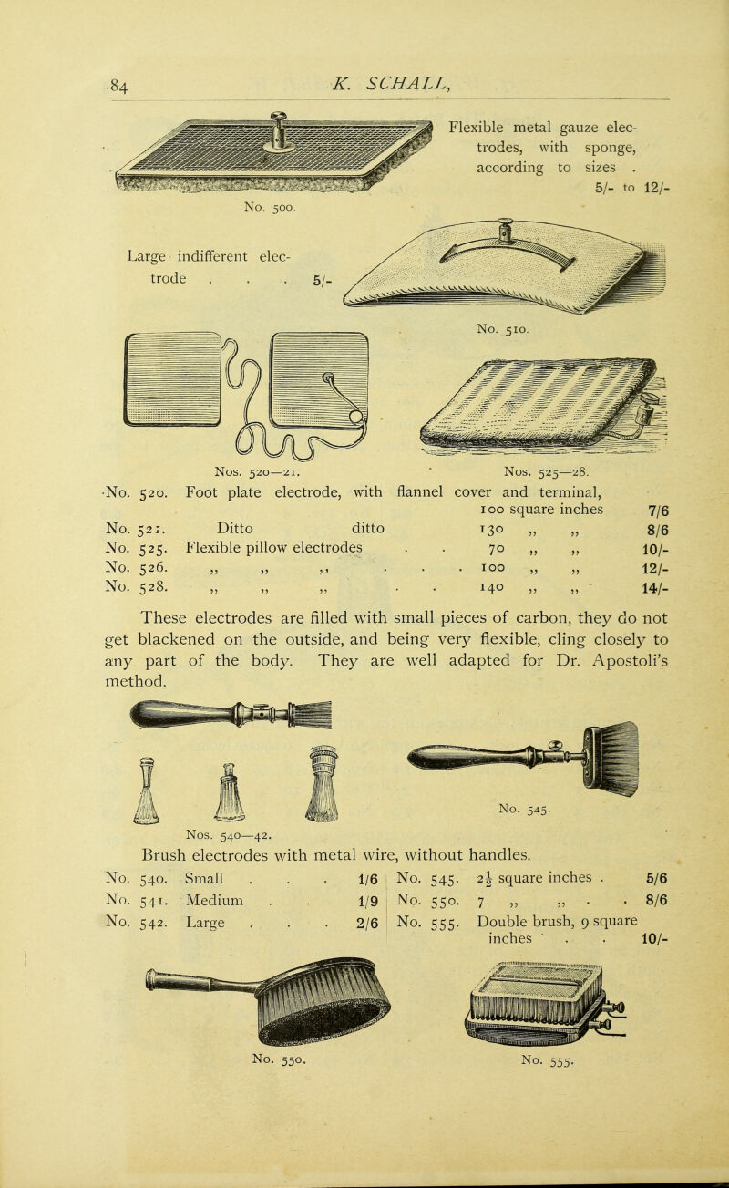Flexible metal gauze elec- trodes, with sponge, according to sizes . 5/- to 12/- No. 500. Large indifferent elec- trode . . 5/_ No. 510. •No. 520. No. 521. No. 525. No. 526. No. 528. Nos. 520—21. Nos. 525—28. Foot plate electrode, with flannel cover and terminal, 100 square inches Ditto ditto 130 ,, ,, Flexible pillow electrodes . 70 ,, ,, 1' 100 140 55 55 55 55 7/6 8/6 10/- 12/- 14/- These electrodes are filled with small pieces of carbon, they do not get blackened on the outside, and being very flexible, cling closely to any part of the body. They are well adapted for Dr. Apostoli's method. No. 545. Nos. 540—42. Brush electrodes with metal wire, without handles. No. 540. Small . . -1/6 1 No. 545. 2\ square inches No. 541. Medium . . 1/9 No. 542. Large . . . 2/6 5/6 No. 550. 7 „ „ . 8/6 No. 555. Double brush, 9 square inches ' . 10/-