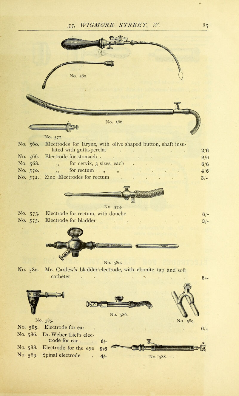 No. 572. No. 560. Electrodes for larynx, with olive shaped button, shaft insu- lated with gutta-percha ...... No. 566. Electrode for stomach ....... No. 568. ,, for cervix, 3 sizes, each . No. 570. ,, for rectum ,, ,, .... No. 572. Zinc Electrodes for rectum ...... 2/6 9/6 6/6 4/6 3/- No. 573. No. 573. Electrode for rectum, with douche No. 575. Electrode for bladder . m 6/- 3/- No. 580. No. 580. Mr. Cardew's bladder electrode, with ebonite tap and soft catheter No. 585. No. 585. Electrode for ear No. 586. Dr. Weber Liel's elec- trode for ear . No. 586. No. 589. 6/- No. 588. Electrode for the eye 9/6 No. 589. Spinal electrode . 4/_ •No-. 588. 8/- 6/-