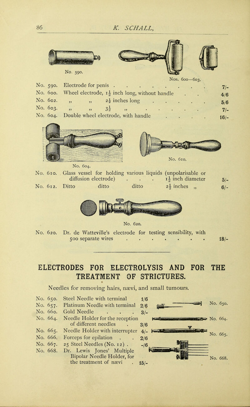 No. 590. No. 600. No. 602. No. 603. No. 604. No. 590. Nos. 600—603 Electrode for penis ....... Wheel electrode, inch long, without handle 2% inches long .... Double wheel electrode, with handle 11 ': ' ■ No. 610. ——— •'- - s No. 604. No. 610. Glass vessel for holding various liquids (unpolarisable or diffusion electrode) . . . ij inch diameter No. 612. Ditto ditto ditto 2 J inches ,, 11- 4/6 5/6 71- 16/- 5/- 6/- , No. 620. No. 620. Dr. de Watteville's electrode for testing sensibility, with 500 separate wires ....... 18/- ELECTRODES FOR ELECTROLYSIS AND FOR THE Needles for removing hairs, nsevi, and small tumours. No. 650. Steel Needle with terminal 1/6 No. 657. Platinum Needle with terminal 2/6 No. 660. Gold Needle . . . 3/- No. 664. Needle Holder for the reception of different needles . 3/6 No. 665. Needle Holder with interrupter 4/- No. 666. Forceps for epilation . . 2/6 No. 667. 25 Steel Needles (No. 12) . _/6 No. 668. Dr. Lewis Jones' Multiple Bipolar Needle Holder, for the treatment of naevi . 15/. No. 650. No. 664. 665. 668.