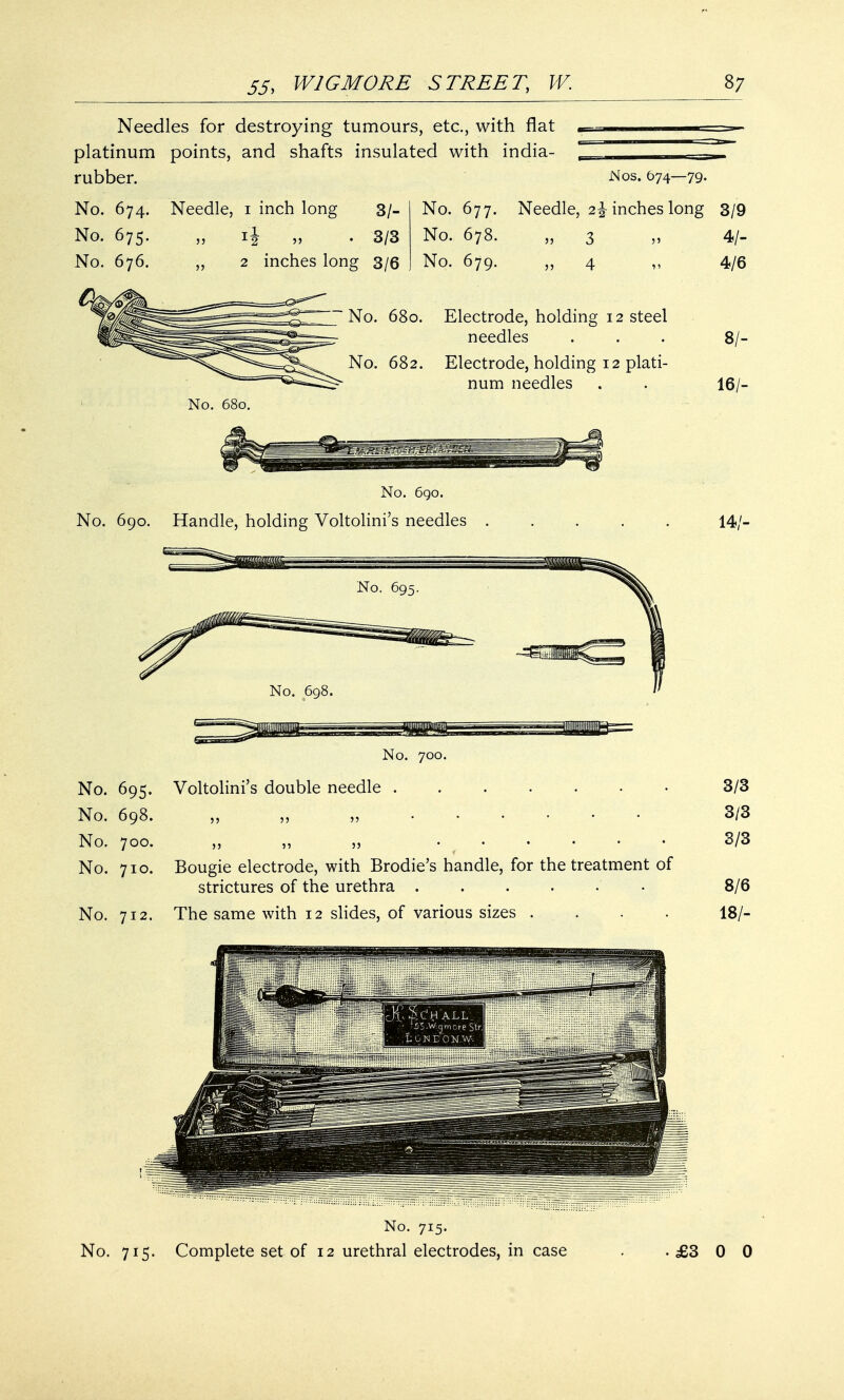 Needles for destroying tumours, etc., with flat , platinum points, and shafts insulated with india- ess— rubber. Nos. 674—79. No. 674. Needle, 1 inch long 3/- No. 677. Needle, 2\ inches long 3/9 No. 675. „ if „ . 3/3 No. 678. „ 3 „ 4/- 2 inches long 3/6 No. 676. No. 679. 11 No. 680. Electrode, holding 12 steel needles No. 682. Electrode, holding 12 plati- num needles No. 680. No. 690. No. 690. Handle, holding Voltolini's needles . No. 700. No. 695. Voltolini's double needle . No. 698. „ ,, „ • % • tl'h No. 700. ,, „ „ No. 710. Bougie electrode, with Brodie's handle, for the treatment of strictures of the urethra ...... No. 712. The same with 12 slides, of various sizes .... 4/6 8/- 16/- 14/- 3/3 3/3 3/3 8/6 18/- No. 715. No. 715. Complete set of 12 urethral electrodes, in case . .£300