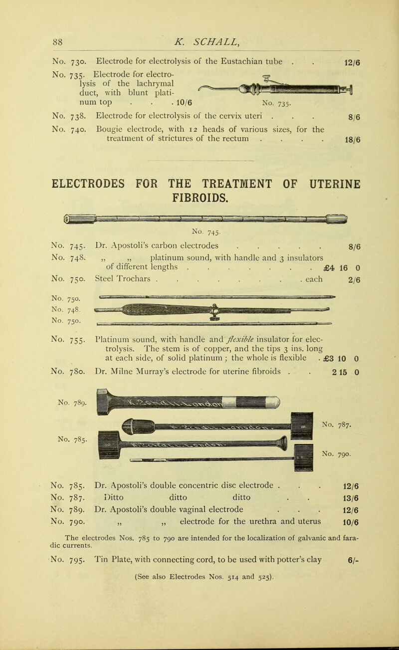 No. 730. Electrode for electrolysis of the Eustachian tube No. 735. Electrode for electro- <^> lysis of the lachrymal duct, with blunt plati- num top . . . 10/6 No. 735. No. 738. Electrode for electrolysis of the cervix uteri . No. 740. Bougie electrode, with 12 heads of various sizes, for the treatment of strictures of the rectum .... 12/6 8/6 18/6 ELECTRODES FOR THE TREATMENT OF UTERINE FIBROIDS. No. 745. No. 748. No. 750. No. 750. No. 748. No. 750. No. 755. No. 780. No. 789. No. 785. No. 785. No. 787. No. 789. No. 790. 8/6 No. 745. Dr. Apostoli's carbon electrodes ..... ,, platinum sound, with handle and 3 insulators of different lengths ....... £4 16 0 Steel Trochars ........ each 2/6 Platinum sound, with handle and.'flexible insulator for elec- trolysis. The stem is of copper, and the tips 3 ins. long at each side, of solid platinum ; the whole is flexible . £3 10 0 Dr. Milne Murray's electrode for uterine fibroids . . 2 15 0 Dr. Apostoli's double concentric disc electrode . Ditto ditto ditto Dr. Apostoli's double vaginal electrode electrode for the urethra and uterus 11 12/6 13/6 12/6 10/6 The electrodes Nos. 785 to 790 are intended for the localization of galvanic and fara- dic currents. No. 795. Tin Plate, with connecting cord, to be used with potter's clay (See also Electrodes Nos. 514 and 525). 6/-