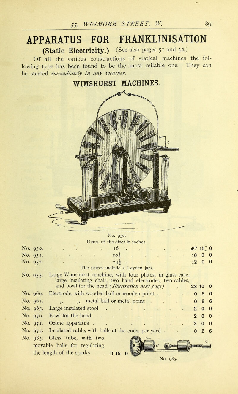 APPARATUS FOR FRANKLINISATION (Static Electricity.) (See also pages 51 and 52.) Of all the various constructions of statical machines the fol- lowing type has been found to be the most reliable one. They can be started immediately in any weather. WIMSHURST MACHINES. No. 950. No. 951. No. 952. No. 955. No. 950. Diam. of the discs in inches. 16 . 20\ . 24J . £7 15] 0 10 0 0 12 0 0 The prices include 2 Leyden jars. Large Wimshurst machine, with four plates, in glass case, large insulating chair, two hand electrodes, two cables, and bowl for the head (Illustration next page) No. 960. Electrode, with wooden ball or wooden point . ,, metal ball or metal point . Large insulated stool Bowl for the head ..... Ozone apparatus ...... Insulated cable, with balls at the ends, per yard Glass tube, with two IS No. 961. No. 965. No. 970. No. 972. No. 975. 28 10 0 0 8 6 0 8 6 2 2 2 0 0 0 0 0 0 0 2 6 No. 985. movable balls for regulating the length of the sparks 0 15 0 I r <