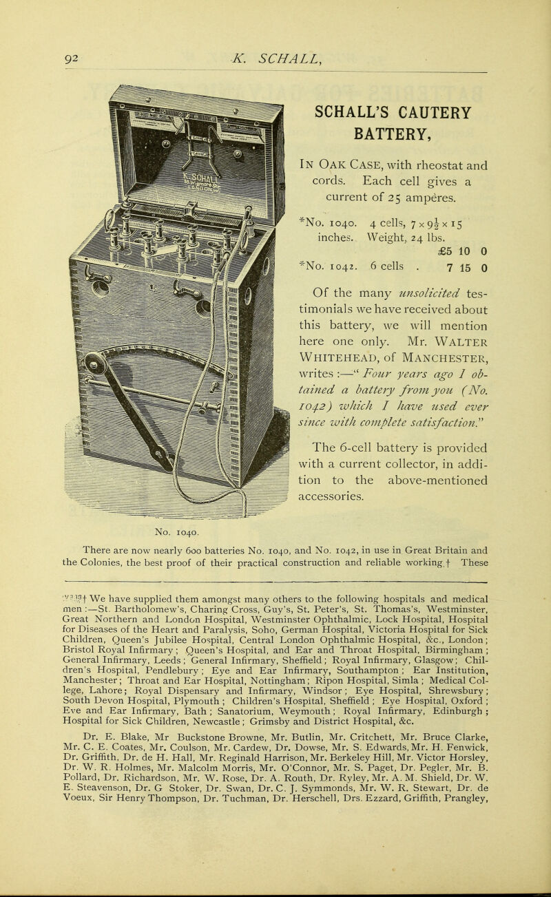 SCHALL'S CAUTERY BATTERY, In Oak Case, with rheostat and cords. Each cell gives a current of 25 amperes. *No. 1040. 4 cells, 7 x 9^x15 inches. Weight, 24 lbs. £5 10 0 *No. 1042. 6 cells . 7 15 0 Of the many unsolicited tes- timonials we have received about this battery, we will mention here one only. Mr. Walter Whitehead, of Manchester, writes :— Four years ago 1 ob- tained a battery from you (No. 104.2) which I have used ever since with complete satisfaction? The 6-cell battery is provided with a current collector, in addi- tion to the above-mentioned accessories. No. 1040. There are now nearly 600 batteries No. 1040, and No. 1042, in use in Great Britain and the Colonies, the best proof of their practical construction and reliable working, f These -V?i1|f We have supplied them amongst many others to the following hospitals and medical men :—St. Bartholomew's, Charing Cross, Guy's, St. Peter's, St. Thomas's, Westminster, Great Northern and London Hospital, Westminster Ophthalmic, Lock Hospital, Hospital for Diseases of the Heart and Paralysis, Soho, German Hospital, Victoria Hospital for Sick Children, Queen's Jubilee Hospital, Central London Ophthalmic Hospital, &c, London; Bristol Royal Infirmary ; Queen's Hospital, and Ear and Throat Hospital, Birmingham ; General Infirmary, Leeds ; General Infirmary, Sheffield; Royal Infirmary, Glasgow; Chil- dren's Hospital, Pendlebury; Eye and Ear Infirmary, Southampton; Ear Institution, Manchester; Throat and Ear Hospital, Nottingham; Ripon Hospital, Simla ; Medical Col- lege, Lahore; Royal Dispensary and Infirmary, Windsor; Eye Hospital, Shrewsbury; South Devon Hospital, Plymouth ; Children's Hospital, Sheffield ; Eye Hospital, Oxford ; Eve and Ear Infirmary, Bath ; Sanatorium, Weymouth; Royal Infirmary, Edinburgh ; Hospital for Sick Children, Newcastle; Grimsby and District Hospital, &c. Dr. E. Blake, Mr Buckstone Browne, Mr. Butlin, Mr. Critehett, Mr. Bruce Clarke, Mr. C. E. Coates, Mr. Coulson, Mr. Cardew, Dr. Dowse, Mr. S. Edwards, Mr. H. Fenwick, Dr. Griffith, Dr. de H. Hall, Mr. Reginald Harrison, Mr. Berkeley Hill, Mr. Victor Horsley, Dr. W. R. Holmes, Mr. Malcolm Morris, Mr. O'Connor, Mr. S. Paget, Dr. Pegler, Mr. B. Pollard, Dr. Richardson, Mr. W. Rose, Dr. A. Routh, Dr. Ryley, Mr. A. M. Shield, Dr. W. E. Steavenson, Dr. G Stoker, Dr. Swan, Dr. C. J. Symmonds, Mr. W. R. Stewart, Dr. de Voeux, Sir Henry Thompson, Dr. Tuchman, Dr. Herschell, Drs. Ezzard, Griffith, Prangley,