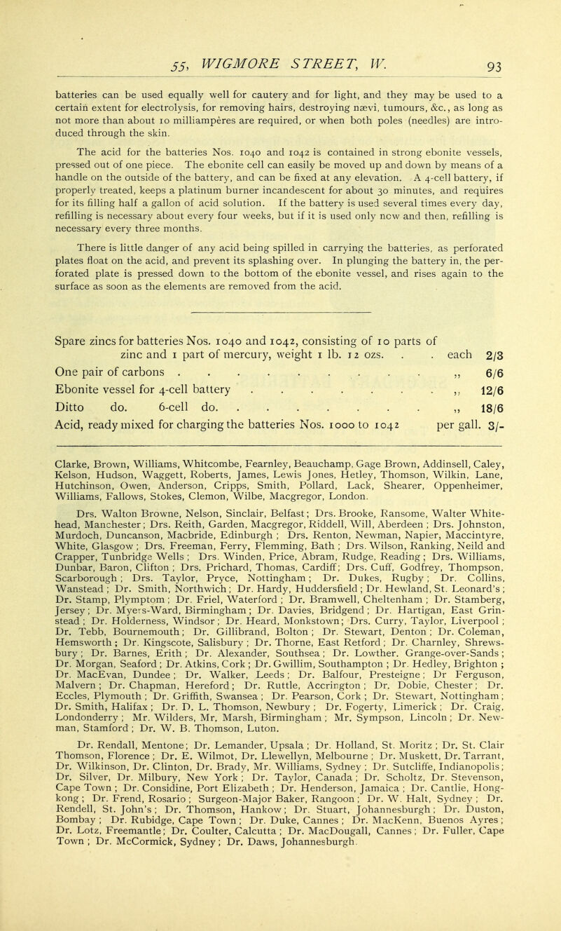 batteries can be used equally well for cautery and for light, and they may be used to a certain extent for electrolysis, for removing hairs, destroying nasvi, tumours, &c, as long as not more than about 10 milliamperes are required, or when both poles (needles) are intro- duced through the skin. The acid for the batteries Nos. 1040 and 1042 is contained in strong ebonite vessels, pressed out of one piece. The ebonite cell can easily be moved up and down by means of a handle on the outside of the battery, and can be fixed at any elevation. A 4-cell battery, if properly treated, keeps a platinum burner incandescent for about 30 minutes, and requires for its filling half a gallon of acid solution. If the battery is used several times every day, refilling is necessary about every four weeks, but if it is used only now and then, refilling is necessary every three months. There is little danger of any acid being spilled in carrying the batteries, as perforated plates float on the acid, and prevent its splashing over. In plunging the battery in, the per- forated plate is pressed down to the bottom of the ebonite vessel, and rises again to the surface as soon as the elements are removed from the acid. Spare zincs for batteries Nos. 1040 and 1042, consisting of 10 parts of zinc and 1 part of mercury, weight 1 lb. 12 ozs. . . each 2/3 One pair of carbons ......... ,, 6/6 Ebonite vessel for 4-cell battery . . . . . . 12/6 Ditto do. 6-cell do. ....... ,, 18/6 Acid, ready mixed for charging the batteries Nos. 1000 to 1042 per gall. 3/- Clarke, Brown, Williams, Whitcombe, Fearnley, Beauchamp, Gage Brown, Addinsell, Caley, Kelson, Hudson, Waggett, Roberts, James, Lewis Jones, Hetley, Thomson, Wilkin, Lane, Hutchinson, Owen, Anderson, Cripps, Smith, Pollard, Lack, Shearer, Oppenheimer, Williams, Fallows, Stokes, Clemon, Wilbe, Macgregor, London. Drs. Walton Browne, Nelson, Sinclair, Belfast; Drs. Brooke, Ransome, Walter White- head, Manchester; Drs. Reith, Garden, Macgregor, Riddell, Will, Aberdeen ; Drs. Johnston, Murdoch, Duncanson, Macbride, Edinburgh ; Drs. Renton, Newman, Napier, Maccintyre, White, Glasgow ; Drs. Freeman, Ferry, Flemming, Bath ; Drs. Wilson, Ranking, Neild and Crapper, Tunbridge Wells ; Drs. Winden, Price, Abram, Rudge, Reading; Drs. Williams, Dunbar, Baron, Clifton ; Drs. Prichard, Thomas, Cardiff; Drs. Cuff, Godfrey, Thompson, Scarborough ; Drs. Taylor, Pryce, Nottingham; Dr. Dukes, Rugby ; Dr. Collins, Wanstead ; Dr. Smith, Northwich ; Dr. Hardy, Huddersfield ; Dr. Hewland, St. Leonard's ; Dr. Stamp, Plymptom; Dr. Friel, Waterford ; Dr. Bramwell, Cheltenham ; Dr. Stamberg, Jersey; Dr. Myers-Ward, Birmingham; Dr. Davies, Bridgend; Dr. Hartigan, East Grin- stead; Dr. Holderness, Windsor; Dr. Heard, Monkstown; Drs. Curry, Taylor, Liverpool ; Dr. Tebb, Bournemouth; Dr. Gillibrand, Bolton; Dr. Stewart, Denton; Dr. Coleman, Hemsworth ; Dr. Kingscote, Salisbury ; Dr. Thorne, East Retford ; Dr. Charnley, Shrews- bury ; Dr. Barnes, Erith ; Dr. Alexander, Southsea; Dr. Lowther. Grange-over-Sands; Dr. Morgan, Seaford ; Dr. Atkins, Cork ; Dr. Gwillim, Southampton ; Dr. Hedley, Brighton ; Dr. MacEvan, Dundee; Dr. Walker, Leeds; Dr. Balfour, Presteigne; Dr Ferguson, Malvern; Dr. Chapman, Hereford; Dr. Ruttle, Accrington ; Dr. Dobie, Chester; Dr. Eccles, Plymouth ; Dr. Griffith, Swansea ; Dr. Pearson, Cork ; Dr. Stewart, Nottingham; Dr. Smith, Halifax ; Dr. D. L. Thomson, Newbury ; Dr. Fogerty, Limerick ; Dr. Craig, Londonderry ; Mr. Wilders, Mr. Marsh, Birmingham ; Mr. Sympson, Lincoln ; Dr. New- man, Stamford ; Dr. W. B. Thomson, Luton. Dr. Rendall, Mentone; Dr. Lemander, Upsala ; Dr. Holland, St. Moritz ; Dr. St. Clair Thomson, Florence ; Dr. E. Wilmot, Dr. Llewellyn, Melbourne ; Dr. Muskett, Dr. Tarrant, Dr. Wilkinson, Dr. Clinton, Dr. Brady, Mr. Williams, Sydney ; Dr. Sutcliffe, Indianopolis; Dr. Silver, Dr. Milbury, New York ; Dr. Taylor, Canada ; Dr. Scholtz, Dr. Stevenson, Cape Town ; Dr. Considine, Port Elizabeth ; Dr. Henderson, Jamaica ; Dr. Cantlie, Hong- kong ; Dr. Frend, Rosario ; Surgeon-Major Baker, Rangoon ; Dr. W. Halt, Sydney ; Dr. Rendell, St. John's ; Dr. Thomson, Hankow; Dr. Stuart, Johannesburgh; Dr. Duston, Bombay ; Dr. Rubidge, Cape Town ; Dr. Duke, Cannes ; Dr. MacKenn, Buenos Ayres ; Dr. Lotz, Freemantle; Dr. Coulter, Calcutta; Dr. MacDougall, Cannes; Dr. Fuller, Cape Town ; Dr. McCormick, Sydney; Dr. Daws, Johannesburgh.