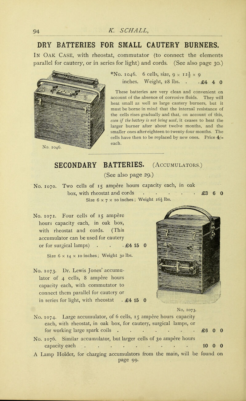 DRY BATTERIES FOR SMALL CAUTERY BURNERS. In Oak Case, with rheostat, commutator (to connect the elements parallel for cautery, or in series for light) and cords. (See also page 30.) *No. 1046. 6 cells, size, 9 x 12\ x 9 inches. Weight, 28 lbs. . .£440 These batteries are very clean and convenient on account of the absence of corrosive fluids. They will heat small as well as large cautery burners, but it must be borne in mind that the internal resistance of the cells rises gradually and that, on account of this, even if the battery is not being used, it ceases to heat the larger burner after about twelve months, and the smaller ones after eighteen to twenty-four months. The cells have then to be replaced by new ones. Price 4/- each. SECONDARY BATTERIES. (Accumulators.) (See also page 29.) No. 1070. Two cells of 15 ampere hours capacity each, in oak box, with rheostat and cords ~. . . -.- . £3 6 0 Size 6 x 7 x 10 inches ; Weight 16^ lbs. No. 1072. Four cells of 15 ampere hours capacity each, in oak box, with rheostat and cords. (This accumulator can be used for cautery or for surgical lamps) . . . £4 15 0 Size 6 x 14 x 10 inches; Weight 30 lbs. No. 1073. Dr. Lewis Jones' accumu- lator of 4 cells, 8 ampere hours capacity each, with commutator to connect them parallel for cautery or in series for light, with rheostat . £4 15 0 No. 1073. No. 1074. Large accumulator, of 6 cells, 15 ampere hours capacity each, with rheostat, in oak box, for cautery, surgical lamps, or for working large spark coils . . . . . . .£600 No. 1076. Similar accumulator, but larger cells of 30 ampere hours capacity each . . . . . . . . 10 0 0 A Lamp Holder, for charging accumulators from the main, will be found on page 99.