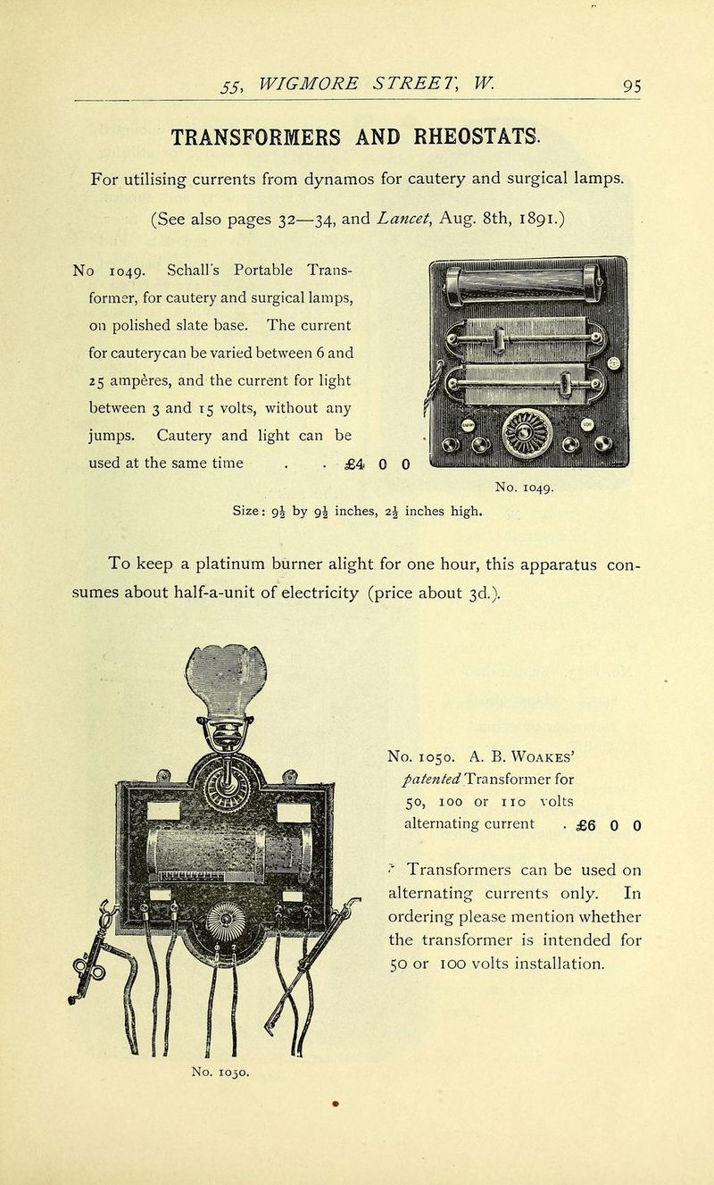 TRANSFORMERS AND RHEOSTATS. For utilising currents from dynamos for cautery and surgical lamps. (See also pages 32—34, and Lancet, Aug. 8th, 1891.) No 1049. Schall's Portable Trans- former, for cautery and surgical lamps, on polished slate base. The current for cautery can be varied between 6 and 25 amperes, and the current for light between 3 and 15 volts, without any jumps. Cautery and light can be used at the same time . . £4 0 0 Size: g\ by 9\ inches, inches high. No. 1049. To keep a platinum burner alight for one hour, this apparatus con- sumes about half-a-unit of electricity (price about 3d.). No. 1050. A. B. Woakes' pate7ited Transformer for 50, 100 or no volts alternating current . £Q 0 0 * Transformers can be used on alternating currents only. In ordering please mention whether the transformer is intended for 50 or 100 volts installation.