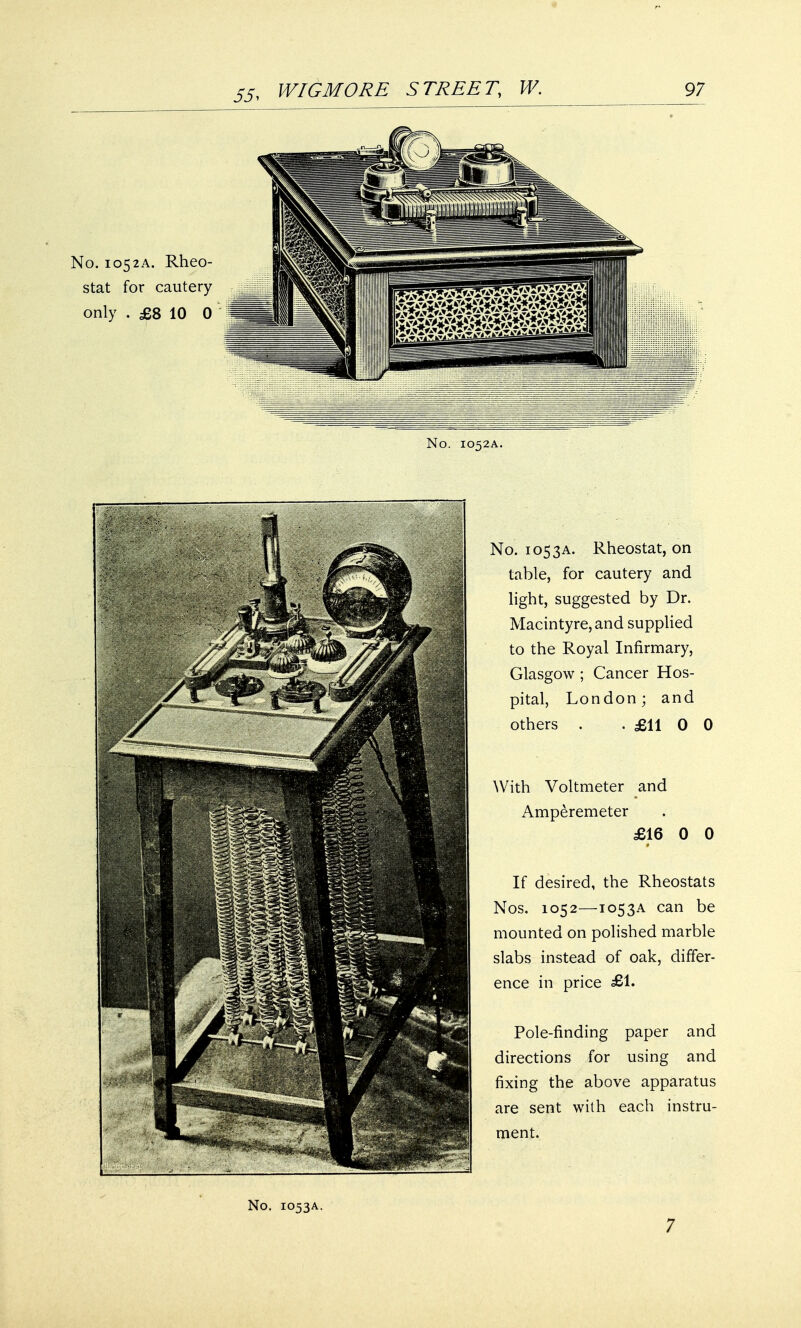 No. 1052A. No. 105 3a. Rheostat, on table, for cautery and light, suggested by Dr. Macintyre, and supplied to the Royal Infirmary, Glasgow ; Cancer Hos- pital, London; and others . . £11 0 0 With Voltmeter and Amperemeter £16 0 0 If desired, the Rheostats Nos. 1052—T053A can be mounted on polished marble slabs instead of oak, differ- ence in price £1. Pole-finding paper and directions for using and fixing the above apparatus are sent with each instru- ment. No. 1053A. 7