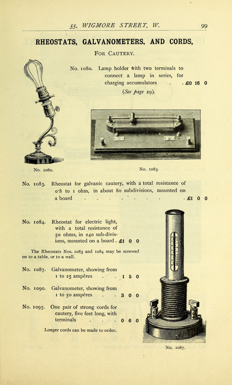 RHEOSTATS, GALVANOMETERS, AND CORDS, For Cautery. No. 1080. Lamp holder frith two terminals to connect a lamp in series, for charging accumulators . . £0 16 0 (See page 29). No. 1080. No. 1083. No. 1083. Rheostat for galvanic cautery, with a total resistance of o*8 to 1 ohm, in about 80 subdivisions, mounted on a board . -£100 No. 1084. Rheostat for electric light, with a total resistance of 50 ohms, in 240 sub-divis- ions, mounted on a board .£100 The Rheostats Nos. 1083 and 1084 may be screwed on to a table, or to a wall. No. 1087. Galvanometer, showing from 1 to 25 amperes . .15 0 No. 1090. Galvanometer, showing from i to 50 amperes . -300 No. 1095. One pair of strong cords for cautery, five feet long, with terminals . . .060 Longer cords can be made to order.