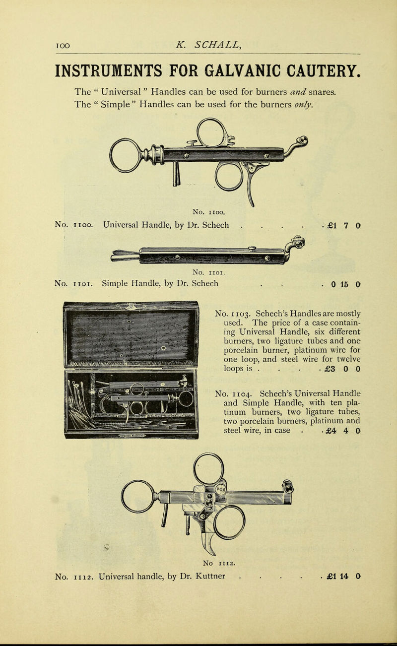 INSTRUMENTS FOR GALVANIC CAUTERY. The  Universal  Handles can be used for burners and snares. The  Simple  Handles can be used for the burners only. No. i ioo. No. iioo. Universal Handle, by Dr. Schech £17 0 No. iioi. No. iioi. Simple Handle, by Dr. Schech . . . 0 15 0 No. 1103. Schech's Handles are mostly used. The price of a case contain- ing Universal Handle, six different burners, two ligature tubes and one porcelain burner, platinum wire for one loop, and steel wire for twelve loops is . . . -£300 No. 1104. Schech's Universal Handle and Simple Handle, with ten pla- tinum burners, two ligature tubes, two porcelain burners, platinum and steel wire, in case . .£440