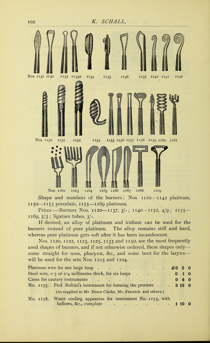 Nos. 1131 1132 1133 1133a 1134 1135 1136 1137 1140 1141 1142 Nos. 1150 1151 1152 1153 1155 1156 1157 1158 1159 1160 1161 Nos. 1162 1163 I][64 1165 1166 1167 1168 1169 Shape and numbers of the burners; Nos. 1120—1142 platinum, 1150—1153 porcelain, 1155—1169 platinum. Prices:—Burners Nos. 1120—1137, 3/-; 1140—1152, 4/9; 1155 — 1169, 5/3 ; ligature tubes, 3/-. If desired, an alloy of platinum and iridium can be used for the burners instead of pure platinum. The alloy remains stiff and hard, whereas pure platinum gets soft after it has been incandescent. Nos. 1120, 1122, 1123, 1125, 1133 and 1150, are the most frequently used shapes of burners, and if not otherwise ordered, these shapes only— some straight for nose, pharynx, &c, and some bent for the larynx— will be used for the sets Nos. 1103 and 1104. Platinum wire for one large loop . . . . . . -£030 Steel wire, 0*3 or 0*4 millimetre thick, for six loops . . . -010 Cases for cautery instruments . . . . . . . 0 4 0 No. 1175. Prof. Bottini's instrument for burning the prostate . . 3 10 0 (As supplied to Mr. Bruce Clarke, Mr. Fenwick, and others.) No. 1178. Water cooling apparatus for instrument No. 1175, with bellows, &c, complete . . . . . 1 10 0
