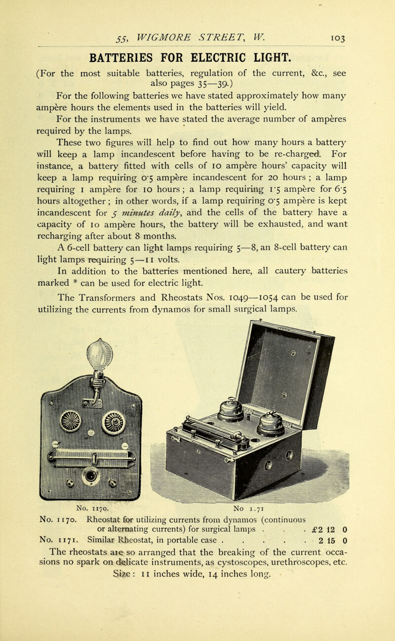 BATTERIES FOR ELECTRIC LIGHT. (For the most suitable batteries, regulation of the current, &c, see also pages 35—39.) For the following batteries we have stated approximately how many ampere hours the elements used in the batteries will yield. For the instruments we have stated the average number of amperes required by the lamps. These two figures will help to find out how many hours a battery will keep a lamp incandescent before having to be re-charged For instance, a battery fitted with cells of 10 ampere hours' capacity will keep a lamp requiring 0*5 ampere incandescent for 20 hours ; a lamp requiring 1 ampere for 10 hours; a lamp requiring 1-5 ampere for 6*5 hours altogether ; in other words, if a lamp requiring 0*5 ampere is kept incandescent for 5 minutes daily, and the cells of the battery have a capacity of 10 ampere hours, the battery will be exhausted, and want recharging after about 8 months. A 6-cell battery can light lamps requiring 5—8, an 8-cell battery can light lamps requiring 5—11 volts. In addition to the batteries mentioned here, all cautery batteries marked * can be used for electric light. The Transformers and Rheostats Nos. 1049—1054 can be used for utilizing the currents from dynamos for small surgical lamps. No. 1170. Rheostat for utilizing currents from dynamos (continuous or alternating currents) for surgical lamps . . . £2 12 0 No. 1171. Similar Rheostat, in portable case . . . . . 2 15 0 The rheostats are so arranged that the breaking of the current occa- sions no spark on delicate instruments, as cystoscopes, urethroscopes, etc. Size : 11 inches wide, 14 inches long.