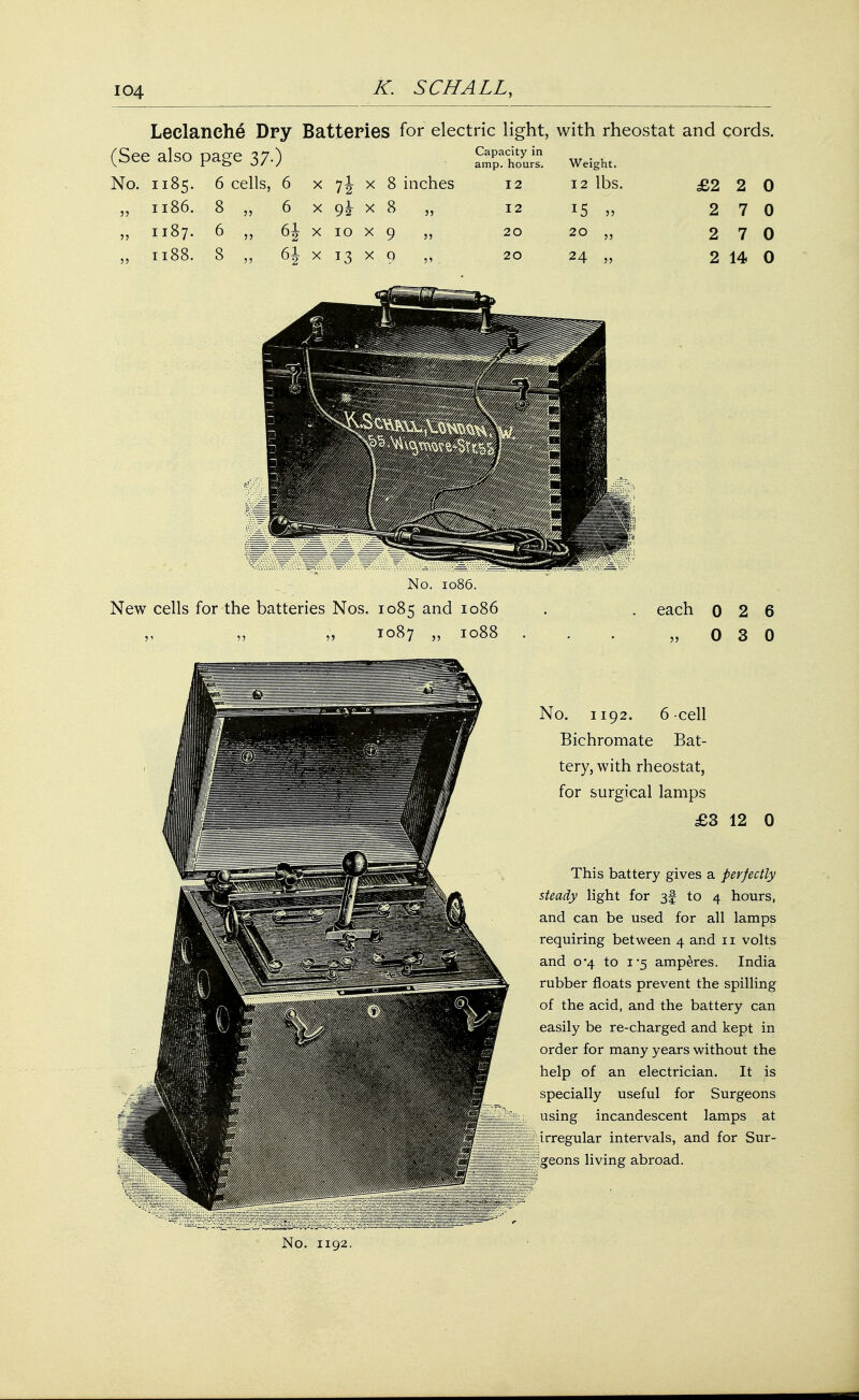 Leclanche Dry Batteries for electric light, with rheostat and cords. (See also page 37.) . Weigh, No. 1185. 6 cells, 6 x 7J x 8 inches 12 12 lbs. £2 2 0 „ 1186. 8 „ 6 x gk x 8 „ 12 15 „ 2 7 0 „ 1187. 6 „ 6J x 10 x 9 20 20 „ 2 7 0 „ 1188. 8 „ 61 x 13 x 9 „ 20 24 „ 2 14 0 No. 1192. 6 cell Bichromate Bat- tery, with rheostat, for surgical lamps £3 12 0 This battery gives a perfectly steady light for 3§ to 4 hours, and can be used for all lamps requiring between 4 and 11 volts and 0*4 to 1*5 amperes. India rubber floats prevent the spilling of the acid, and the battery can easily be re-charged and kept in order for many years without the help of an electrician. It is specially useful for Surgeons using incandescent lamps at irregular intervals, and for Sur- geons living abroad.