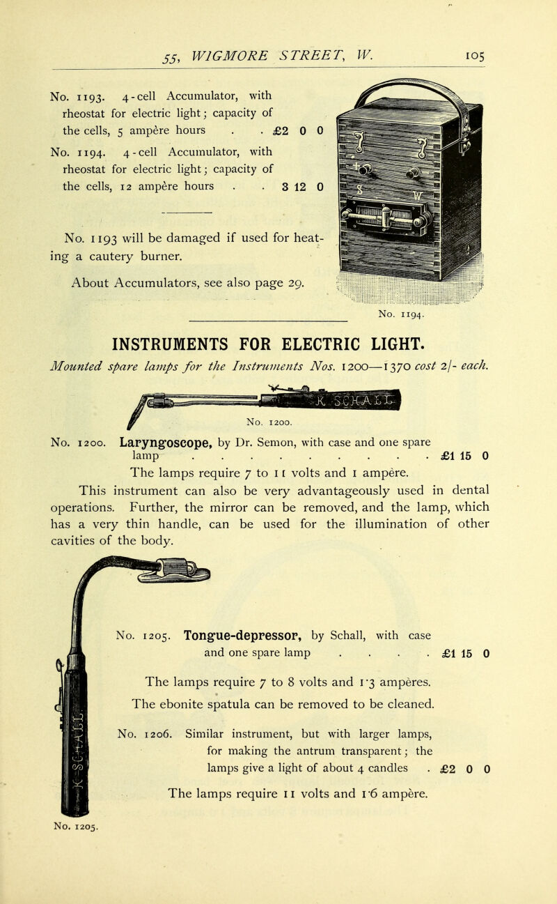 No. 1193. 4-cell Accumulator, with rheostat for electric light; capacity of the cells, 5 ampere hours . .£200 No. 1194. 4-cell Accumulator, with rheostat for electric light; capacity of the cells, 12 ampere hours . . 3 12 0 No. 1193 will be damaged if used for heat- ing a cautery burner. About Accumulators, see also page 29. No. 1194. INSTRUMENTS FOR ELECTRIC LIGHT. Mounted spare lamps for the Instruments Nos. 1200—1370 cost 2/- each. I* M\ mm. vX -3-CKALL No. 1200. No. 1200. Laryngoscope, by Dr. Semon, with case and one spare lamp . . . £1 15 0 The lamps require 7 to 11 volts and 1 ampere. This instrument can also be very advantageously used in dental operations. Further, the mirror can be removed, and the lamp, which has a very thin handle, can be used for the illumination of other cavities of the body. No. 1205. Tongue-depressor, by Schall, with case and one spare lamp . . . . £1 15 0 The lamps require 7 to 8 volts and 1*3 amperes. The ebonite spatula can be removed to be cleaned. No. 1206. Similar instrument, but with larger lamps, for making the antrum transparent; the lamps give a light of about 4 candles .£200 The lamps require 11 volts and 16 ampere. No. 1205.