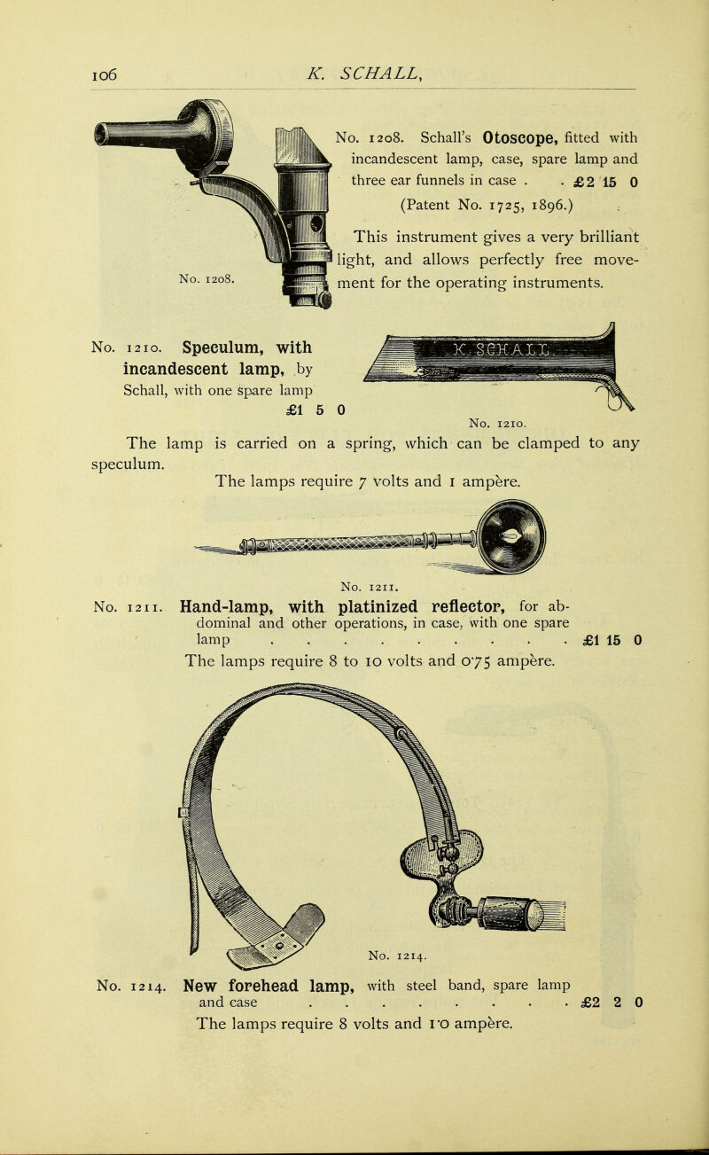 No. 1208 No. 1208. Schall's Otoscope, fitted with incandescent lamp, case, spare lamp and three ear funnels in case . • £2 15 0 (Patent No. 1725, 1896.) This instrument gives a very brilliant light, and allows perfectly free move- ment for the operating instruments. No. 1210. Speculum, with incandescent lamp, by Schall, with one spare lamp £15 0 No. 1210. The lamp is carried on a spring, which can be clamped to any speculum. The lamps require 7 volts and 1 ampere. No. 1211. No. 1211. Hand-lamp, with platinized reflector, for ab- dominal and other operations, in case, with one spare lamp ...... . . . £1 15 0 The lamps require 8 to 10 volts and 075 ampere. No. 1214. No. 1214. New forehead lamp, with steel band, spare lamp and case . . . . . . ..£220