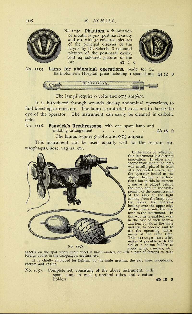 No. 1255. No. 1250. Phantom, with imitation of mouth, larynx, post-nasal cavity and ear, with 30 coloured pictures of the principal diseases of the larynx by Dr. Schech, 8 coloured pictures of the post-nasal cavity, and 24 coloured pictures of the ear £110 Lamp for abdominal operations, made for St. Bartholomew's Hospital, price including 1 spare lamp £\ 12 0 The lamps require 9 volts and 075 ampere. It is introduced through wounds during abdominal operations, to find bleeding arteries, etc. The lamp is protected so as not to dazzle the eye of the operator. The instrument can easily be cleaned in carbolic acid. No. 1256. Fenwiek's Urethroscope, with one spare lamp and inflating arrangement . . . . . . £3 16 0 The lamps require 9 volts and 075 ampere. This instrument can be used equally well for the rectum, ear, oesophagus, nose, vagina, etc. In the mode of reflection, this instrument is a distinct innovation. In other endo- scopic instruments the lamp was usually placed in front of a perforated mirror, and the operator looked at the object through a perfora- tion ; but in this instrument a mirror is placed behind the lamp, and its concavity permits of the concentration of the rays of the light coming from the lamp upon the object, the operator looking over the upper edge of the mirror into the tube fixed to the instrument. In this way he is enabled, even in the case of such narrow and long canals as the male urethra, to observe and to use the operating instru- ments at the same time. This arrangement also makes it possible with the aid of a cotton holder to apply acids, caustics, etc., No. 1256. exactly on the spot where their effect is most wanted, or with a pair of forceps to seize foreign bodies in the oesophagus, urethra, etc. It is chiefly employed for lighting up the male urethra, the ear, nose, oesophagus, rectum and vagina. No. 1257. Complete set, consisting of the above instrument, with spare lamp in case, 5 urethral tubes and 2 cotton