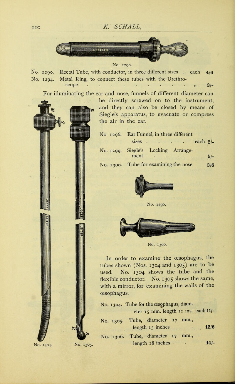 No. 1290. No. 1290. Rectal Tube, with conductor, in three different sizes . each No. 1294. Metal Ring, to connect these tubes with the Urethro- scope . . . . „ 3/_ 4/6 For illuminating the ear and nose, funnels of different diameter can be directly screwed on to the instrument, ,v and they can also be closed by means of Siegle's apparatus, to evacuate or compress the air in the ear. No. 1296. Ear Funnel, in three different sizes .... each 2/- ■•■■■BBBBBBBOaSllUr aBHSHCGk-bBBIlfllL, No. 1299. Siegle's Locking Arrange- ment .... No. 1300. Tube for examining the nose 5/- 3/6 No. 1296. No. 1304. No. 1300. In order to examine the oesophagus, the tubes shown (Nos. 1304 and 1305) are to be used. No. 1304 shows the tube and the flexible conductor. No. 1305 shows the same, with a mirror, for examining the walls of the oesophagus. No. 1304. Tube for the oesophagus, diam- eter 15 mm. length 11 ins. each 11/- No. 1305. Tube, diameter 17 mm., length 15 inches. . • 12/6 No. 1306. Tube, diameter 17 mm., length 18 inches . . 14/-