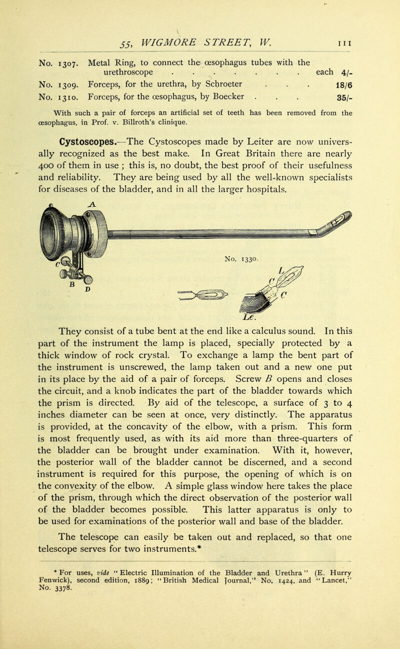 No. 1307. Metal Ring, to connect the oesophagus tubes with the urethroscope . ... . . . each 4/_ No. 1309. Forceps, for the urethra, by Scfrroeter . . . jg/g No. 1310. Forceps, for the oesophagus, by Boecker . . , 35/. With such a pair of forceps an artificial set of teeth has been removed from the oesophagus, in Prof. v. Billroth's clinique. Cystoseopes.—The Cystoscopes made by Leiter are now univers- ally recognized as the best make. In Great Britain there are nearly 400 of them in use ; this is, no doubt, the best proof of their usefulness and reliability. They are being used by all the well-known specialists for diseases of the bladder, and in all the larger hospitals. IZ. They consist of a tube bent at the end like a calculus sound. In this part of the instrument the lamp is placed, specially protected by a thick window of rock crystal. To exchange a lamp the bent part of the instrument is unscrewed, the lamp taken out and a new one put in its place by the aid of a pair of forceps. Screw B opens and closes the circuit, and a knob indicates the part of the bladder towards which the prism is directed. By aid of the telescope, a surface of 3 to 4 inches diameter can be seen at once, very distinctly. The apparatus is provided, at the concavity of the elbow, with a prism. This form is most frequently used, as with its aid more than three-quarters of the bladder can be brought under examination. With it, however, the posterior wall of the bladder cannot be discerned, and a second instrument is required for this purpose, the opening of which is on the convexity of the elbow. A simple glass window here takes the place of the prism, through which the direct observation of the posterior wall of the bladder becomes possible. This latter apparatus is only to be used for examinations of the posterior wall and base of the bladder. The telescope can easily be taken out and replaced, so that one telescope serves for two instruments.* * For uses, vide  Electric Illumination of the Bladder and Urethra (E. Hurry Fenwick), second edition, 1889; British Medical Journal, No. 1424, and Lancet, No. 3378.