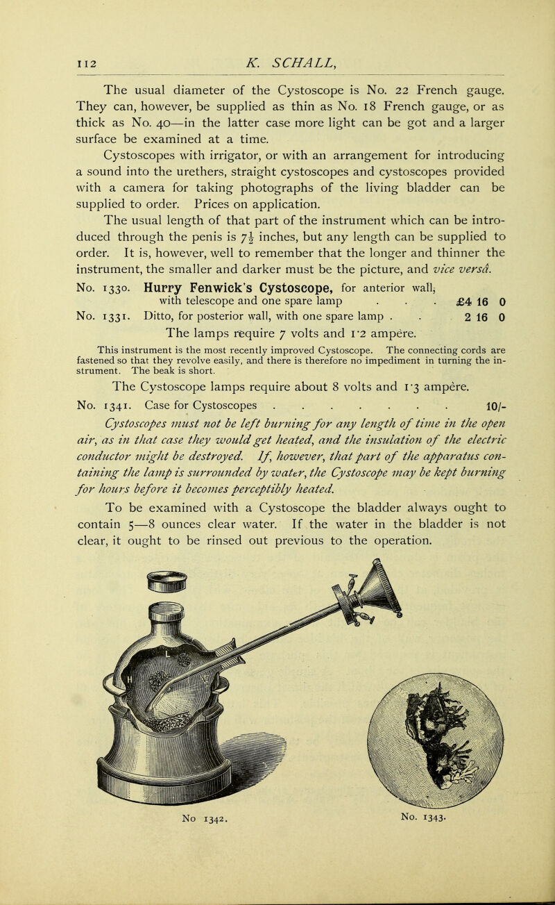 The usual diameter of the Cystoscope is No. 22 French gauge. They can, however, be supplied as thin as No. 18 French gauge, or as thick as No. 40—in the latter case more light can be got and a larger surface be examined at a time. Cystoscopes with irrigator, or with an arrangement for introducing a sound into the urethers, straight cystoscopes and cystoscopes provided with a camera for taking photographs of the living bladder can be supplied to order. Prices on application. The usual length of that part of the instrument which can be intro- duced through the penis is j\ inches, but any length can be supplied to order. It is, however, well to remember that the longer and thinner the instrument, the smaller and darker must be the picture, and vice versa. No. 1330. Hurry Fen wick's Cystoscope, for anterior wafy with telescope and one spare lamp . . . £4 16 0 No. 1331. Ditto, for posterior wall, with one spare lamp . . 2 16 0 The lamps require 7 volts and 1*2 ampere. This instrument is the most recently improved Cystoscope. The connecting cords are fastened so that they revolve easily, and there is therefore no impediment in turning the in- strument. The beak is short. The Cystoscope lamps require about 8 volts and 1*3 ampere. No. 1341. Case for Cystoscopes ....... 10/- Cystoscopes must not be left burning for any length of thne in the open air, as in that case they would get heated, and the insulation of the electric conductor might be destroyed. If, however, that part of the apparatus con- taining the lamp is surrounded by water, the Cystoscope may be kept burning for hours before it becomes perceptibly heated. To be examined with a Cystoscope the bladder always ought to contain 5—8 ounces clear water. If the water in the bladder is not clear, it ought to be rinsed out previous to the operation.