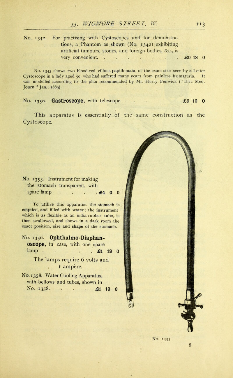 No. 1342. For practising with Cystoscopes and for demonstra- tions, a Phantom as shown (No. 1342) exhibiting artificial tumours, stones, and foreign bodies, &c, is very convenient. ....... £0 18 0 No. 1343 shows two blood-red villous papillomata, of the exact size seen by a Leiter Cystoscope in a lady aged 50, who had suffered many years from painless hematuria. It was modelled according to the plan recommended by Mr. Hurry Fenwick ( Brit. Med. Journ. Jan., 1889). No. 1350. GastrOSCOpe, with telescope £9 10 0 This apparatus is essentially of the same construction as the Cystoscope. No. 1353. Instrument for making the stomach transparent, with spare lamp , . . . £4 0 0 To utilize this apparatus, the stomach is emptied, and filled with water ; the instrument which is as flexible as an india-rubber tube, is then swallowed, and shows in a dark room the exact position, size and shape of the stomach. No. 1356. Ophthalmodiaphan- oscope, in case, with one spare lamp £1 18 0 The lamps require 6 volts and 1 ampere. No. 1358. Water Cooling Apparatus, with bellows and tubes, shown in No. 1358. . . £1 10 0 No. 1353. 8