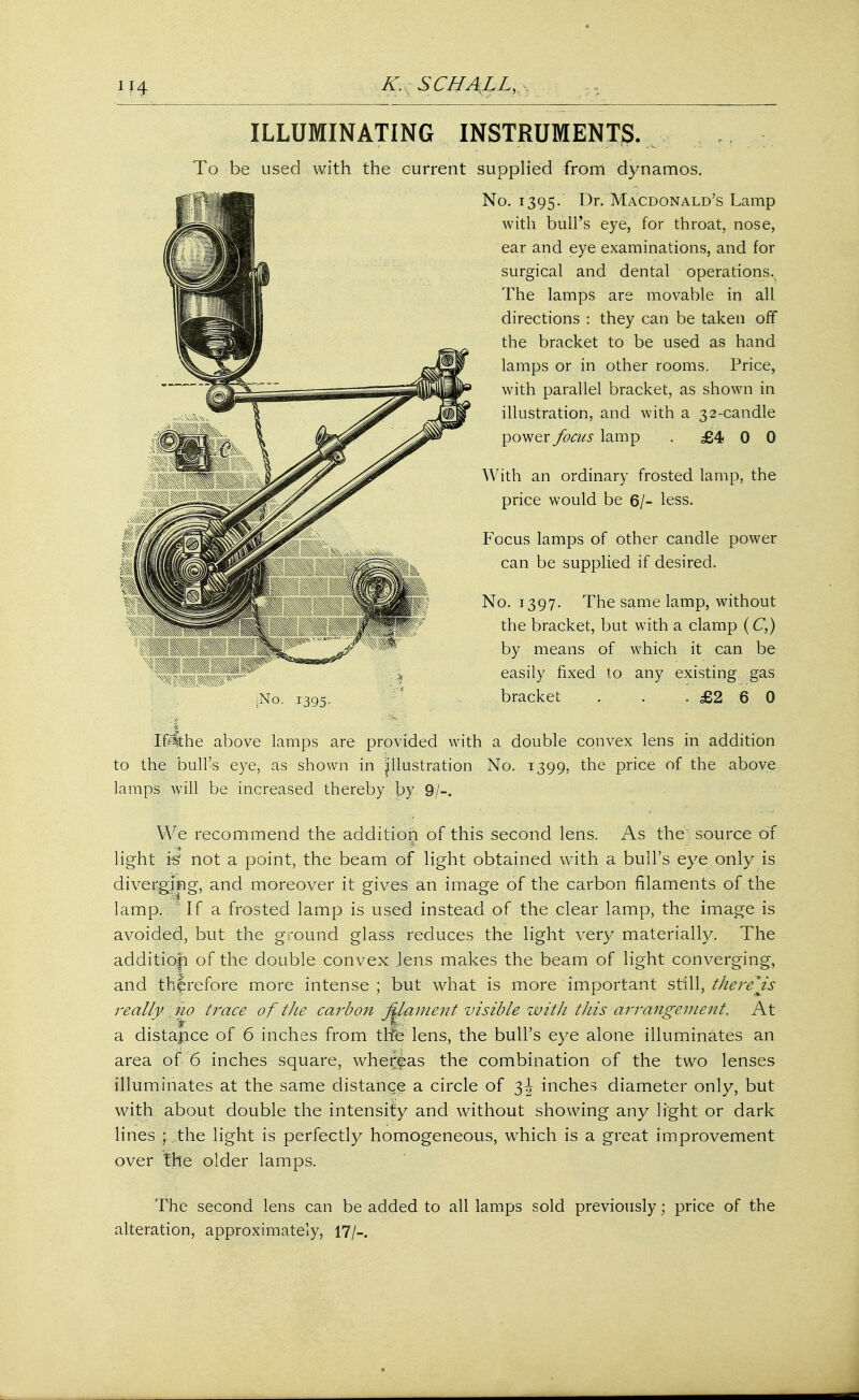 A'. SCI/ALI., ILLUMINATING INSTRUMENTS. To be used with the current supplied from dynamos. No. 1395. I^r- Macdonald's Lamp with bull's eye, for throat, nose, ear and eye examinations, and for surgical and dental operations^ The lamps are movable in all directions : they can be taken off the bracket to be used as hand lamps or in other rooms. Price, with parallel bracket, as shown in illustration, and with a 32-candle power focus lamp . £4 0 0 With an ordinary frosted lamp, the price would be 6/- less. Focus lamps of other candle power can be supplied if desired. No. 1397. The same lamp, without the bracket, but with a clamp (C,) by means of which it can be easily fixed to any existing gas bracket . . .£260 pSfthe above lamps are provided with a double convex lens in addition to the bull's eye, as shown in illustration No. 1399, the price of the above lamps will be increased thereby by 9/-. We recommend the addition of this second lens. As the source of light is not a point, the beam of light obtained with a bull's eye only is diverging, and moreover it gives an image of the carbon filaments of the lamp. ' If a frosted lamp is used instead of the clear lamp, the image is avoided, but the ground glass reduces the light very materially. The additiofi of the double convex .lens makes the beam of light converging, and therefore more intense ; but what is more important still, there js really . no trace of tJie carbon fUmnent visible witJi this arrangemeitt. At a distance of 6 inches from tile lens, the bull's eye alone illuminates an illuminates at the same distance a circle of 3J inches diameter only, but with about double the intensity and without showing any light or dark lines ; the light is perfectly homogeneous, which is a great improvement over the older lamps. The second lens can be added to all lamps sold previously; price of the alteration, approximately, 17/-.