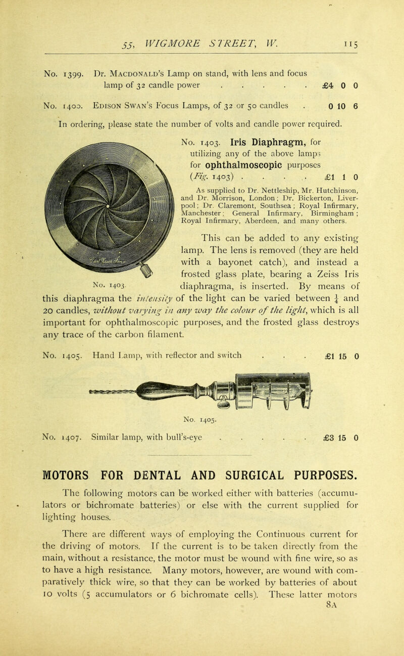 No. 1399. Dr. Macdonald's Lamp on stand, with lens and focus lamp of 32 candle power ..... £4 0 0 No. 1400. Edison Swan's Focus Lamps, of 32 or 50 candles . 0 10 6 In ordering, please state the number of volts and candle power required. No. T403. Iris Diaphragm, for utilizing any of the above lamps for ophthalmoscopic purposes {Fig. 1403) . . ... £1 1 0 As supplied to Dr. Nettleship, Mr. Hutchinson, and Dr. Morrison, London ; Dr. Bickerton, Liver- pool ; Dr. Claremont, Southsea ; Royal Infirmary, Manchester; General Infirmary, Birmingham ; Royal Infirmary, Aberdeen, and many others. This can be added to any existing lamp. The lens is removed (they are held with a bayonet catch), and instead a frosted glass plate, bearing a Zeiss Iris No. 1403. diaphragma, is inserted. By means of this diaphragma the intensity of the light can be varied between \ and 20 candles, without varying in any way the colour of the light, which is all important for ophthalmoscopic purposes, and the frosted glass destroys any trace of the carbon filament. No. 1405. Hand Lamp, with reflector and switch £1 15 0 No. 1405. No. 1407. Similar lamp, with bull's-eye £3 15 0 MOTORS FOR DENTAL AND SURGICAL PURPOSES. The following motors can be worked either with batteries (accumu- lators or bichromate batteries) or else with the current supplied for lighting houses. There are different ways of employing the Continuous current for the driving of motors. If the current is to be taken directly from the main, without a resistance, the motor must be wound with fine wire, so as to have a high resistance. Many motors, however, are wound with com- paratively thick wire, so that they can be worked by batteries of about 10 volts (5 accumulators or 6 bichromate cells). These latter motors 8A
