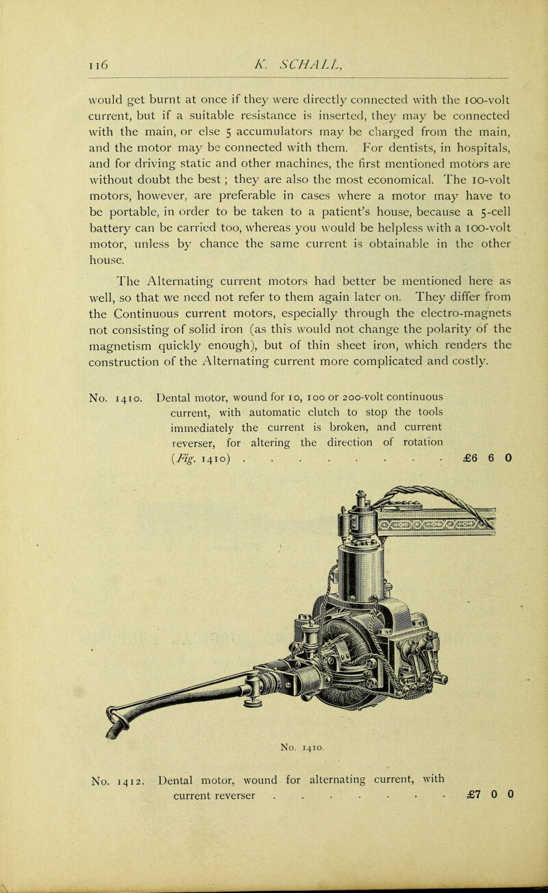 would get burnt at once if they were directly connected with the ioo-volt current, but if a suitable resistance is inserted, they may be connected with the main, or else 5 accumulators may be charged from the main, and the motor may be connected with them. For dentists, in hospitals, and for driving static and other machines, the first mentioned motors are without doubt the best; they are also the most economical. The 10-volt motors, however, are preferable in cases where a motor may have to be portable, in order to be taken to a patient's house, because a 5-cell battery can be carried too, whereas you would be helpless with a ioo-volt motor, unless by chance the same current is obtainable in the other house. The Alternating current motors had better be mentioned here as well, so that we need not refer to them again later on. They differ from the Continuous current motors, especially through the electro-magnets not consisting of solid iron (as this would not change the polarity of the magnetism quickly enough), but of thin sheet iron, which renders the construction of the Alternating current more complicated and costly. No. 1410. Dental motor, wound for 1.0, 100 or 200-volt continuous current, with automatic clutch to stop the tools immediately the current is broken, and current reverser, for altering the direction of rotation {Fig. 1410) £6 6 0 No. 1410. No. 1412. Dental motor, wound for alternating current, with current reverser . . . . • •. £7 0 0