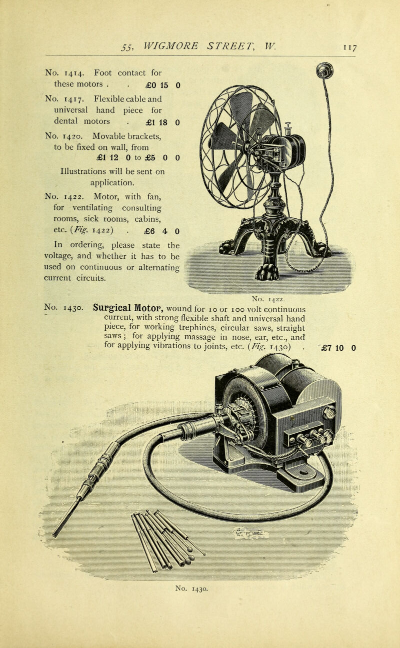 No. 1414. Foot contact for these motors « . £0 15 0 No. 1417. Flexible cable and universal hand piece for dental motors . £1 18 0 No. 1420. Movable brackets, to be fixed on wall, from £1 12 0 to £5 0 0 Illustrations will be sent on application. No. 1422. Motor, with fan, for ventilating consulting rooms, sick rooms, cabins, etc. {Fig. 1422) . £6 4 0 In ordering, please state the voltage, and whether it has to be used on continuous or alternating current circuits. No. 1422. No. 1430. Surgical MotOP, wound for 10 or 100-volt continuous current, with strong flexible shaft and universal hand piece, for working trephines, circular saws, straight saws; for applying massage in nose, ear, etc., and for applying vibrations to joints, etc. (Fig. 1430) . £7 10 0