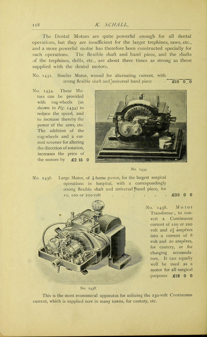 The Dental Motors are quite powerful enough for all dental operations, but they are insufficient for the larger trephines, saws, etc., and a more powerful motor has therefore been constructed specially for such operations. The flexible shaft and hand piece, and the shafts of the trephines, drills, etc., are about three times as strong as those supplied with the dental motors. No. 1432. Similar Motor, wound for alternating current, with strong flexible shaft and ^universal hand piece .~ £10 0 0 No. 1434. These Mo- tors can be provided with cog-wheels (as shown in Fig. 1434) to reduce the speed, and to increase thereby the power of the saws, etc. The addition of the cog-wheels and a cur- rent reverser for altering the direction of rotation, increases the price of the motors by £2 15 0 No. 1434. No. 143(5. Large Motor, of \-horse power, for the largest surgical operations in hospital, with a correspondingly strong flexible shaft and universal Phand piece, for to, 100 or 200-volt ...... £30 0 0 No. 1438. Motor Transformer to con- vert a Continuous current of 100 or 200 volt and 2 J amperes into a current of 8 volt and 20 amperes, for cautery, or for charging accumula- tors. It can equally well be used as a motor for all surgical purposes £18 0 0 No. 1438. This is the most economical apparatus for utilizing the 230-volt Continuous current, which is supplied now in many towns, for cautery, etc.