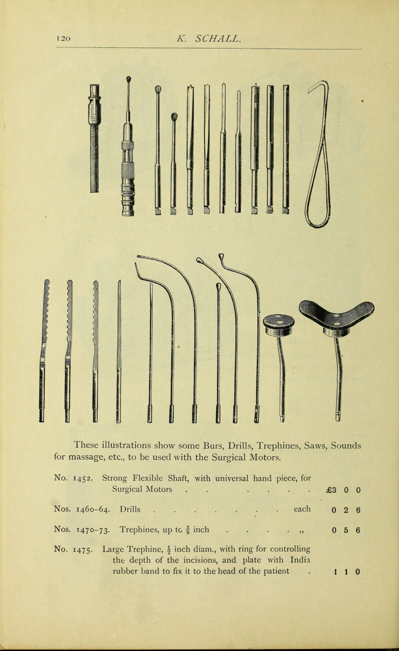These illustrations show some Burs, Drills, Trephines, Saws, Sounds for massage, etc., to be used with the Surgical Motors. No. 145 2. Strong Flexible Shaft, with universal hand piece, for Surgical Motors . .... £3 0 0 Nos. 1460-64. Drills each 0 2 6 Nos. T470-73. Trephines, up to § inch . . . . ,, 0 5 6 No. 1475. Large Trephine, \ inch diam., with ring for controlling the depth of the incisions, and plate with India rubber band to fix it to the head of the patient . 110