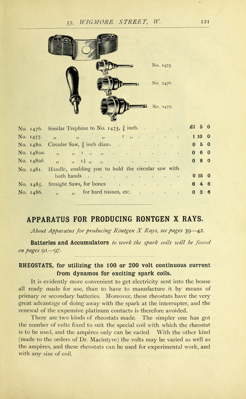 No. 1475. No. 1476. No. 1477. No. 1476. Similar Trephine to No. 1475, f incn- • No. 1477. ' „ ,;, » r ,, . . No. 1480. Circular Saw, f inch diain. . . No. 1480a. „ „ i „ „ . . . No. 1480^. „ „ %l „ No. 1481. Handle, enabling you to hold the circular saw with both hands . . No. 1485. Straight Saws, for bones No. i486. „ for hard tissues, etc. .... £15 0 1 10 0 0 5 0 0 6 0 0 8 0 0 15 0 0 4 6 0 3 6 APPARATUS FOR PRODUCING R0NTGEN X RAYS. A bout Apparatus for producing Rontgen X Rays, see pages 39—42. Batteries and Accumulators to work the spark coils will be found on pages 91—97. RHEOSTATS, for utilizing the 100 or 200 volt continuous current from dynamos for exciting* spark coils. It is evidently more convenient to get electricity sent into the house all ready made for use, than to have to manufacture it by means of primary or secondary batteries. Moreover, these rheostats have the very great advantage of doing away with the spark at the interrupter, and the renewal of the expensive platinum contacts is therefore avoided. There are two kinds of rheostats made. The simpler one has got the number of volts fixed to suit the special coil with which the rheostat is to be used, and the amperes only can be varied. With the other kind (made to the orders of Dr. Macintyre) the volts may be varied as well as the amperes, and these rheostats can be used for experimental work, and with any size of coil.