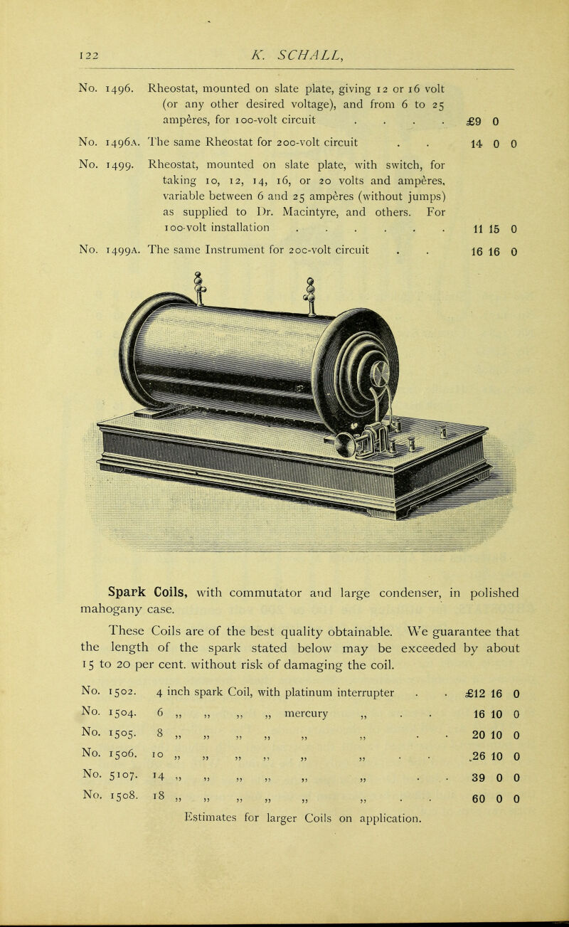 No. 1496. Rheostat, mounted on slate plate, giving 12 or 16 volt (or any other desired voltage), and from 6 to 25 amperes, for 100-volt circuit . . . -£9 0 No. 1496A. The same Rheostat for 200-volt circuit . . 14 0 0 No. 1499. Rheostat, mounted on slate plate, with switch, for taking 10, 12, 14, 16, or 20 volts and amperes, variable between 6 and 25 amperes (without jumps) as supplied to Dr. Macintyre, and others. For 100-volt installation . . . . . . 11 15 0 No. 1499A. The same Instrument for 2oc-volt circuit . . 16 16 0 Spark Coils, with commutator and large condenser, in polished mahogany case. These Coils are of the best quality obtainable. We guarantee that the length of the spark stated below may be exceeded by about 15 to 20 per cent, without risk of damaging the coil. No. 1502. 4 inch spark Coil, with platinum interrupter • £12 16 0 No. 1504. 6 5) ,, „ mercury „ 16 10 0 No. 8 33 33 33 3 3 3 3 3 3 20 10 0 No. 1506. 10 33 33 33 33 J3 33 .26 10 0 No. 5107. * 4 13 33 33 33 33 33 39 0 0 No. 1508. 18 53 » 33 33 33 3 3 60 0 0 Estimates for larger Coils on application.