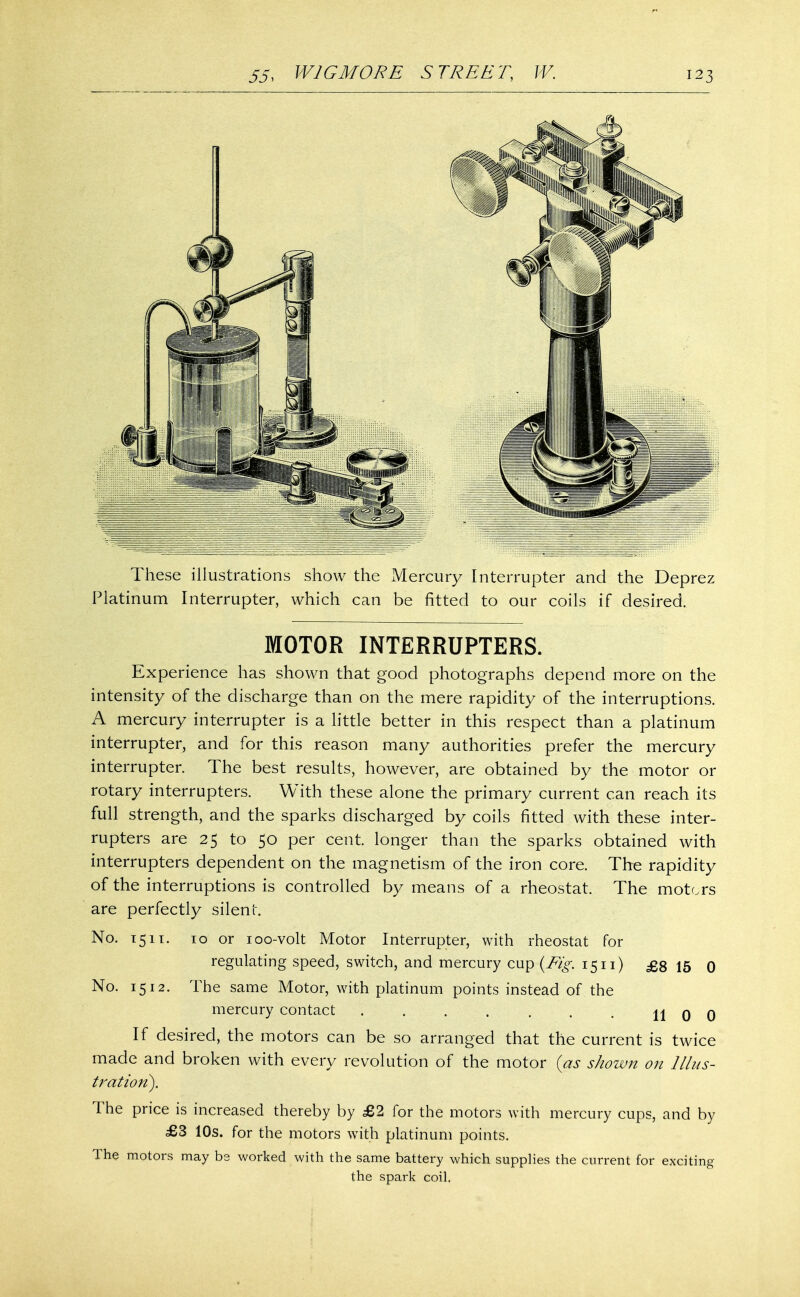 These illustrations show the Mercury Interrupter and the Deprez Platinum Interrupter, which can be fitted to our coils if desired. MOTOR INTERRUPTERS. Experience has shown that good photographs depend more on the intensity of the discharge than on the mere rapidity of the interruptions. A mercury interrupter is a little better in this respect than a platinum interrupter, and for this reason many authorities prefer the mercury interrupter. The best results, however, are obtained by the motor or rotary interrupters. With these alone the primary current can reach its full strength, and the sparks discharged by coils fitted with these inter- rupters are 25 to 50 per cent, longer than the sparks obtained with interrupters dependent on the magnetism of the iron core. The rapidity of the interruptions is controlled by means of a rheostat. The motors are perfectly silent. No. 15it. 10 or 100-volt Motor Interrupter, with rheostat for regulating speed, switch, and mercury cup (Fig. 15n) £8 15 0 No. 1512. The same Motor, with platinum points instead of the mercury contact . . . . . . . 11 0 0 If desired, the motors can be so arranged that the current is twice made and broken with every revolution of the motor (as shown on Illus- tration). The price is increased thereby by £2 for the motors with mercury cups, and by £3 10s. for the motors with platinum points. The motors may bs worked with the same battery which supplies the current for exciting the spark coil.