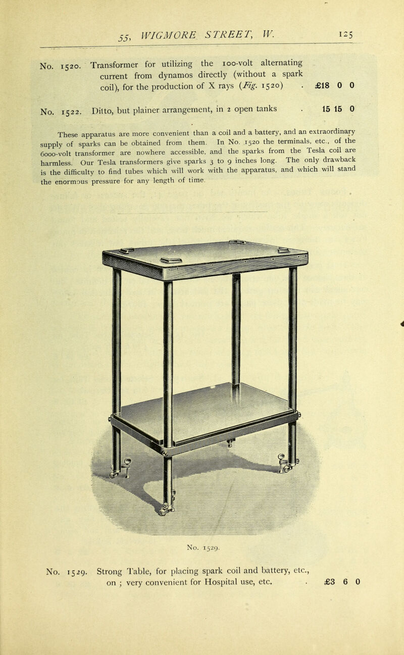 No. 1520. Transformer for utilizing the 100-volt alternating current from dynamos directly (without a spark coil), for the production of X rays (Fig. 1520) No. 1522. Ditto, but plainer arrangement, in 2 open tanks £18 0 0 15 15 0 These apparatus are more convenient than a coil and a battery, and an extraordinary supply of sparks can be obtained from them. In No. 1520 the terminals, etc., of the 6000-volt transformer are nowhere accessible, and the sparks from the Tesla coil are harmless. Our Tesla transformers give sparks 3 to 9 inches long. The only drawback is the difficulty to find tubes which will work with the apparatus, and which will stand the enormous pressure for any length of time. No. 1529. No. 1529. Strong Table, for placing spark coil and battery, etc., on ; very convenient for Hospital use, etc. . £3 6 0