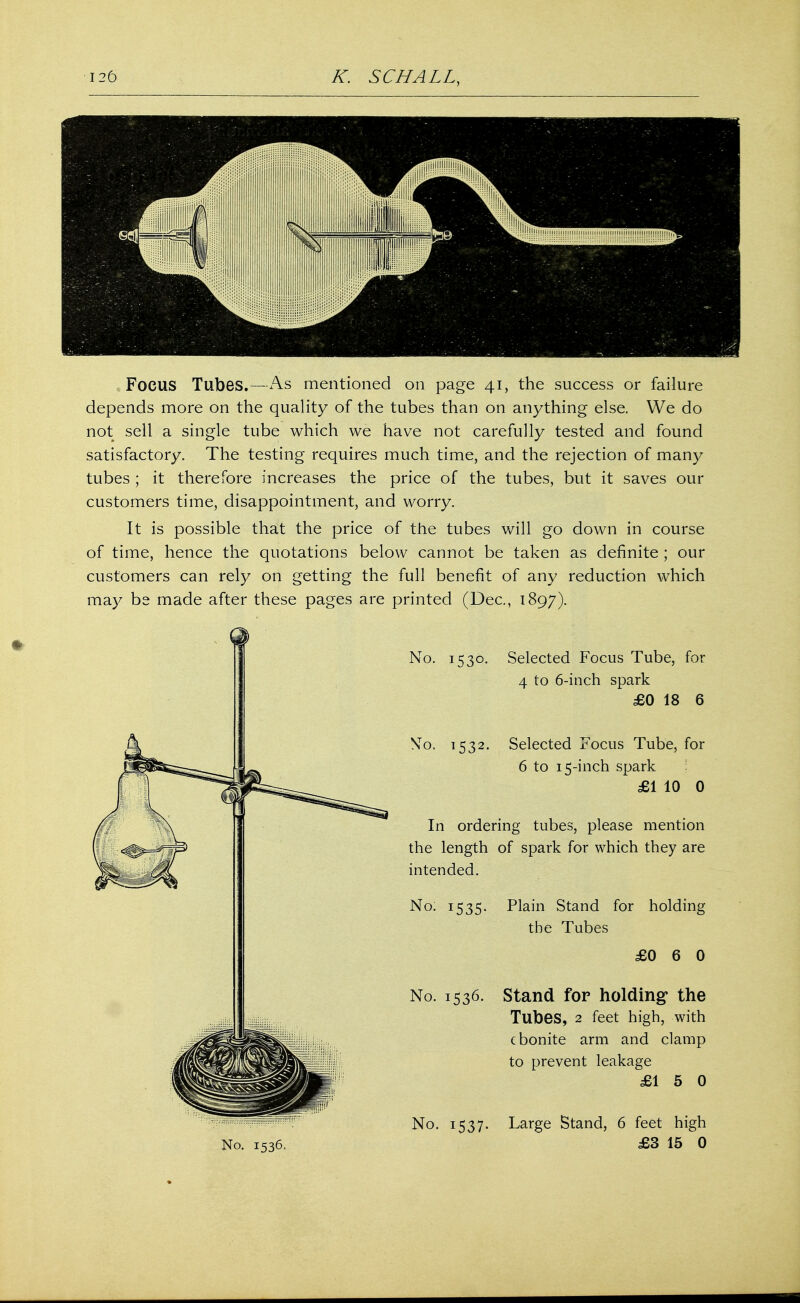FOCUS Tubes.—As mentioned on page 41, the success or failure depends more on the quality of the tubes than on anything else. We do not sell a single tube which we have not carefully tested and found satisfactory. The testing requires much time, and the rejection of many tubes ; it therefore increases the price of the tubes, but it saves our customers time, disappointment, and worry. It is possible that the price of the tubes will go down in course of time, hence the quotations below cannot be taken as definite ; our customers can rely on getting the full benefit of any reduction which may bs made after these pages are printed (Dec, 1897). No. 1530. Selected Focus Tube, for 4 to 6-inch spark £0 18 6 No. 1532. Selected Focus Tube, for 6 to 15-inch spark £1 10 0 In ordering tubes, please mention the length of spark for which they are intended. No. 1535. Plain Stand for holding the Tubes £0 6 0 No. 1536. Stand for holding1 the Tubes, 2 feet high, with ebonite arm and clamp to prevent leakage £15 0 No. 1537. Large Stand, 6 feet high £3 15 0