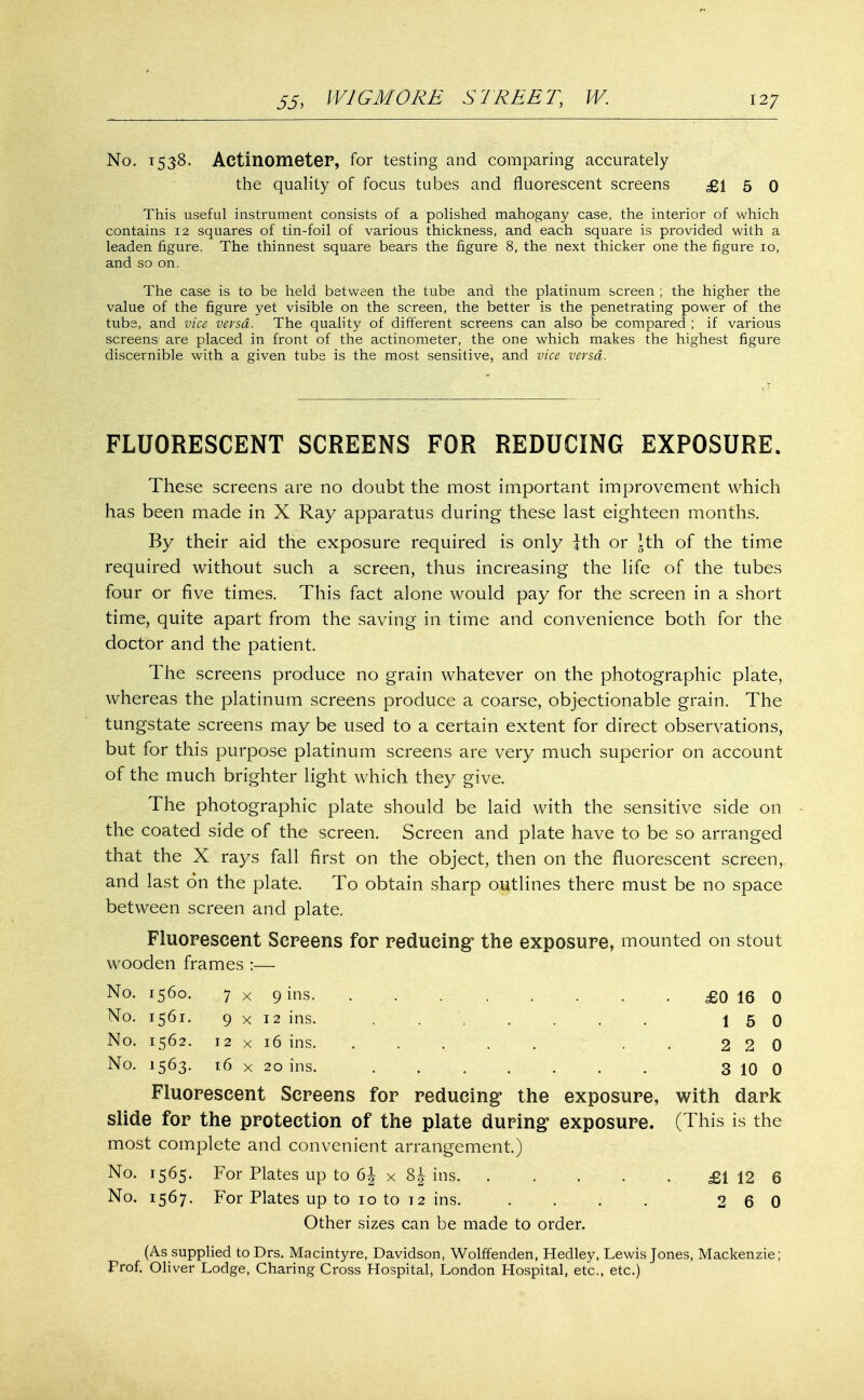 No. 1538. ActinometeF, for testing and comparing accurately the quality of focus tubes and fluorescent screens £15 0 This useful instrument consists of a polished mahogany case, the interior of which contains 12 squares of tin-foil of various thickness, and each square is provided with a leaden figure. The thinnest square bears the figure 8, the next thicker one the figure io, and so on. The case is to be held between the tube and the platinum screen ; the higher the value of the figure yet visible on the screen, the better is the penetrating power of the tubs, and vice versa. The quality of different screens can also be compared ; if various screens are placed in front of the actinometer, the one which makes the highest figure discernible with a given tube is the most sensitive, and vice versa. FLUORESCENT SCREENS FOR REDUCING EXPOSURE. These screens are no doubt the most important improvement which has been made in X Ray apparatus during these last eighteen months. By their aid the exposure required is only ith or Ith of the time required without such a screen, thus increasing the life of the tubes four or five times. This fact alone would pay for the screen in a short time, quite apart from the saving in time and convenience both for the doctor and the patient. The screens produce no grain whatever on the photographic plate, whereas the platinum screens produce a coarse, objectionable grain. The tungstate screens may be used to a certain extent for direct observations, but for this purpose platinum screens are very much superior on account of the much brighter light which they give. The photographic plate should be laid with the sensitive side on the coated side of the screen. Screen and plate have to be so arranged that the X rays fall first on the object, then on the fluorescent screen, and last on the plate. To obtain sharp outlines there must be no space between screen and plate. Fluorescent Screens for reducing1 the exposure, mounted on stout wooden frames :— No. 1560. 7x9 ins £016 0 No. 1561. 9x12 ins. . 15 0 No. 1562. 12 x 16 ins. ..... . 220 No. 1563. 16 x 20 ins. . 3 10 0 Fluorescent Screens for reducing the exposure, with dark slide for the protection of the plate duping exposure. (This is the most complete and convenient arrangement.) No. 1565. For Plates up to 6J x ins £1 12 6 No. 1567. For Plates up to 1 o to 12 ins. . . ; . 2 6 0 Other sizes can be made to order. (As supplied toDrs. Macintyre, Davidson, Wolffenden, Hedley, Lewis Jones, Mackenzie; Prof. Oliver Lodge, Charing Cross Hospital, London Hospital, etc., etc.)