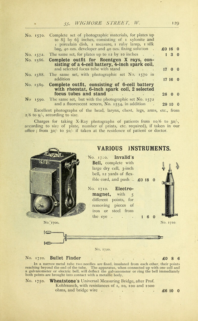 No. 1570. Complete set of photographic materials, for plates up to 8J by 6J inches, consisting of l xylonite and 1 porcelain dish, 1 measure, 1 ruby lamp, 1 silk bag, 40 ozs. developer and 40 ozs. fixing solution . £0 16 0 No. 1572. The same set, for plates up to 12 by 10 inches . .. 13 0 No. 1586. Complete outfit for Roentgen X rays, con- sisting* of a 4-cell battery, 4-inch spark coil, and selected focus tube with stand . . . 17 0 0 No. 1588. The same set, with photographic set No. 1570 in addition . . . ... . . 17 16 0 No. 1589. Complete outfit, consisting* of 6-cell battery with rheostat, 6-inch spark coil, 2 selected focus tubes and stand 26 0 0 No 1590. The same set, but with the photographic set No. 1572 and a fluorescent screen, No. 1554, in addition . 29 10 0 Excellent photographs of the head, larynx, chest, legs, arms, etc., from 2/6 to 9/-, according to size. Charges for taking X-Ray photographs of patients from 10/6 to 30/-, according to size of plate, number of prints, etc. required), if taken in our office ; from 30/- to 50/- if taken at the residence of patient or doctor. VARIOUS INSTRUMENTS. No. 1700. Invalid's Bell, complete with large dry cell, 3-inch bell, 12 yards of flex- ible cord, and push . £0 18 0 No. 1710. Electro- magnet, with 5 different points, for removing pieces of iron or steel from the eye . 1 6 0 No. 1710. No. 1720. No. 1720. Bullet Finder £0 8 6 In a narrow metal tube two needles are fixed, insulated from each other, their points reaching beyond the end of the tube. The apparatus, when connected up with one cell and a galvanometer or electric bell, will deflect the galvanometer or ring the bell immediately both points are brought into contact with a metallic body. No. 1750. Wheatstone's Universal Measuring Bridge, after Prof. Kohlrausch, with resistances of 1, 10, 100 and 1000 ohms, and bridge wire . . . , • • £6 10 0