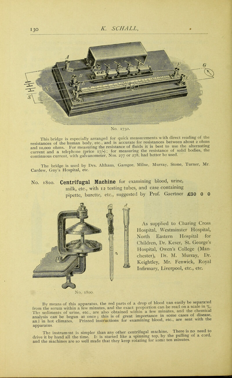 No, 1750. This bridge is especially arranged for quick measurements with direct reading of the resistances of °the human body, etc., and is accurate for resistances between about 2 ohms and 10 000 ohms. For measuring the resistance of fluids it is best to use the alternating current and a telephone (price 17/-) ; for measuring the resistance of solid bodies, the continuous current, with galvanometer, Nos. 277 or 278, had better be used. The bridge is used by Drs. Althaus, Gamgee, Milne, Cardew, Guy's Hospital, etc. Murray, Stone, Turner, Mr. No. 1800. Centrifugal Machine for examining blood, urine, milk, etc., with 12 testing tubes, and case containing pipette, burette, etc., suggested by Prof. Gaertner £30 0 0 As supplied to Charing Cross Hospital, Westminster Hospital, North Eastern Hospital for Children, Dr. Keser, St. George's Hospital, Owen's College (Man- chester), Dr. M. Murray, Dr. Keightley, Mr. Fen wick, Royal Infirmary, Liverpool, etc., etc. No. 1800. By means of this apparatus, the red parts of a drop of blood can easily be separated from the serum within a few minutes, and the exact proportion can be read on a scale in %. The sediments of urine, etc., are also obtained within a few minutes, and the chemical analysis can be begun at once ; this is of great importance in some cases of disease, and in hot climates. Printed instructions for examining blood, etc., are sent witn tne apparatus. The instrument is simpler than any other centrifugal machine. There is no need to drive it by hand all the time. It is started like a spinning top, by tne pulling ot a cord, and the machines are so well made that they keep rotating for some ten minutes.