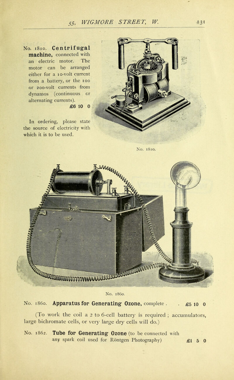 No. .1810. Centrifugal machine, connected with an electric motor. The motor can be arranged either for a 10-volt current from a battery, or the 100 or 200-volt currents from dynamos (continuous or alternating currents). £6 10 0 In ordering, please state the source of electricity with which it is to be used. No. 1810. No. i860. No. i860. Apparatus for Generating' Ozone, complete . . £5 10 0 (To work the coil a 2 to 6-cell battery is required ; accumulators, large bichromate cells, or very large dry cells will do.) No. 1862. Tube for Generating Ozone (to be connected with any spark coil used for Rontgen Photography) £15 0