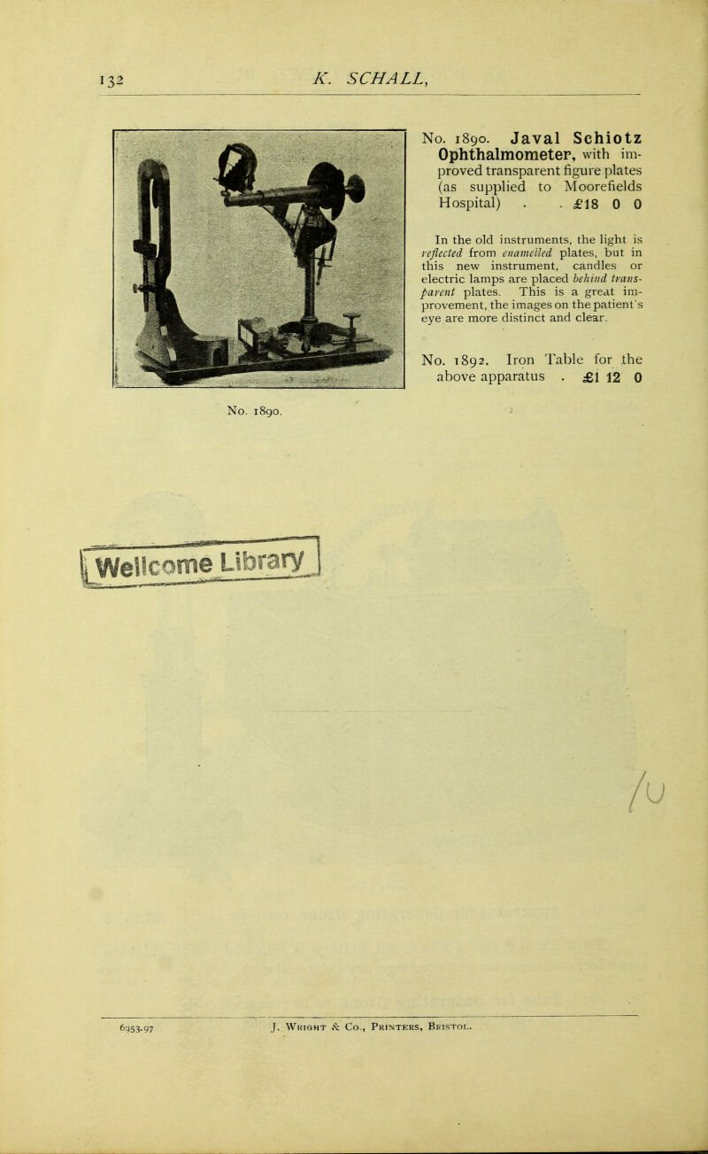No. 1890. Javal Schiotz Ophthalmometer, with im- proved transparent figure plates (as supplied to Moorefields Hospital) . . £18 0 0 In the old instruments, the light is reflected from enamelled plates, but in this new instrument, candles or electric lamps are placed behind trans- parent plates. This is a great im- provement, the images on the patient's eye are more distinct and clear. No. T892. Iron Table for the above apparatus . £1 12 0 No. 1890. saauiifc Wellcome Library 6953-97 J. Wright & Co., Printers, Bristol.