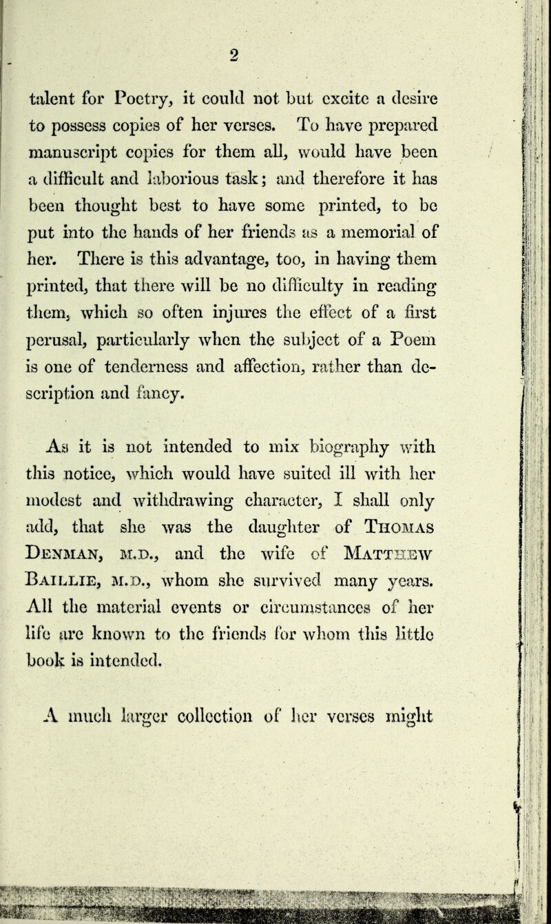 talent for Poetry^ it could not but excite a desire to possess copies of her verses. To have prepared manuscript copies for them all^ would have been a difficult and laborious task; and therefore it has been thought best to have some printed, to be put into the hands of her friends as a memorial of her. There is this advantage, too, in having them printed, that there will be no difficulty in reading them, which so often injures the effect of a first perusal, particularly when the subject of a Poem is one of tenderness and affection, rather than de- scription and fancy. As it is not intended to mix biography with this notice, which would have suited ill with her modest and withdrawing character, I shall only add, that she was the daughter of Thomas Denman, m,d., and the wife of Matthbw Baillie, M.D., whom she survived many years. All the mateiial events or circunistances of her life arc known to the friends lor wliom this little book is intended. A nuich larger collection of her verses might