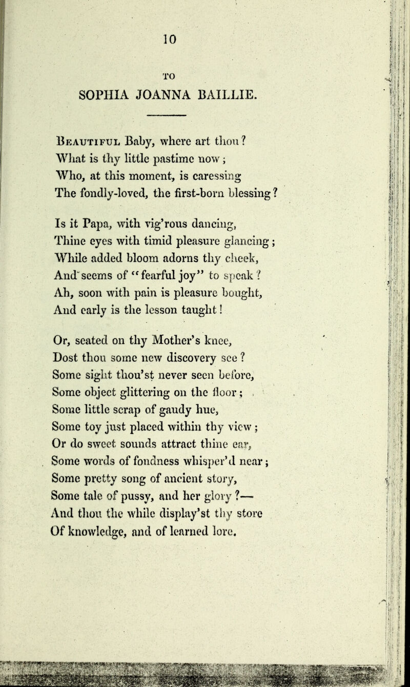 TO SOPHIA JOANNA BAILLIE. Beautiful, Baby, where art tliou? What is thy little pastime now; Who, at this moment, is caressing The fondly-loved, the first-born blessing Is it Papa, with vig'rous dancing, Thine eyes with timid pleasure glancing While added bloom adorns thy ciieek. Andseems of ^'fearful joy to speak ? Ah, soon with pain is pleasure bought. And early is the lesson taught! Or, seated on thy Mother's knee. Dost thou some new discovery see ? Some sight thou'st never seen beibre, Some object glittering on the lloor ; Some little scrap of gaudy hue, Some toy just placed within thy view; Or do sweet sounds attract thine ear, Some words of fondness whisperM near; Some pretty song of ancient story. Some tale of pussy, and her glory ?— And thou the while display'st thy store Of knowledge, and of learned lore.