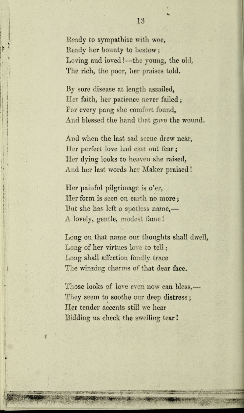 Keady to sympathise witli woe, Heady her boimty to bestow; Loving and loved!—the young, the okl^ The rich, the poor, her praises told. By sore disease at length assailed. Her faith, her patience never failed; For every pang she comiVrt found. And blessed tlie hand lht\i gave the wound. And when the last sad scene drew near, Iler perfect love had ens; out fear; Mcr dying looks to heuveii slie raised, And her last words Iier Maker praised! Her painful pilgrimage is o'er. Her form is seen on ea^ih. no more ; But she Im'^ left a sroouoss name,— A lovely, gentle, ■iu-:>d'j^;- lame! Long on that name ouv thoughts shall dwell. Long of her virtues lo -q tell: Long shall affection fondly trace The winning charms of that dear face. T/>ose looks of love even now can bless,— They seem to soothe o^^r deep distress; Her tender accents still we hear Bidding us check the swelling tear!