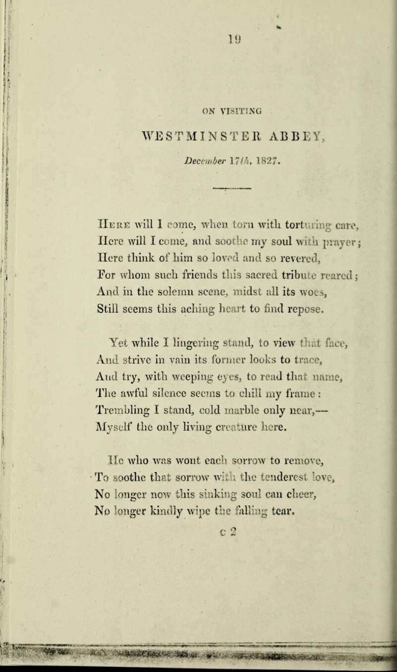 ON VISITING WE S T M I N S T E 11 ABB E Y, December 1827. Here will I c3mC;, when loni with tortiuiiig cavo, Here will I come, and soothe my soul with prayer; Here think of him so joyed and so revered, For whom such friends this sacred tribuie reared; And hi the soh^nn scene, midst all its woes, Still seems this acliiag licart to find repose. Yet while I lingering stand, to view timt face, And strive in vain its former looks to trace, And try, with weeping eyes, to read that name. The awful silence seems to chili my frame; Trembling I stand, cold marble only near,— iMyscif the only living creature here. He who was wont eacl) sorrow to renmve, ■To soothe that sorrow v. . \]\o tendercst love, No longer now this sinking soul can chee^v No longer kindly wipe the falling tear.