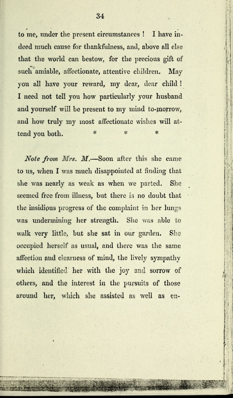 to me, under the present cireumstanees ! I have in- deed much cause for thankfulness, and, above all else that the world can bestow, for the precious gift of such amiable, affectionate, attentive cliildren. May you all have your reward, my dear, dear child ! I need not tell you how particularly your husband and yourself will be present to my mind to-piorrow^ and how truly my most affectionate wishes will at- tend you both. * * * Note from Mrs. M.—Soon after this she canje to us, when I was much disappointed at finding that she was nearly as weak as when we parted. She seemed free from illness, but there is no doubt that the insidipus progress of the complaint in her lungs was undermining her strength. She was able to walk very little, but she sat in our garden. She occupied herself as usual, and there was tlie same affection and clearness of mind, the lively sympathy which identified her with the joy and sorrow of others, and the interest iii the pursuits of those around her, which she assisted as well as en-