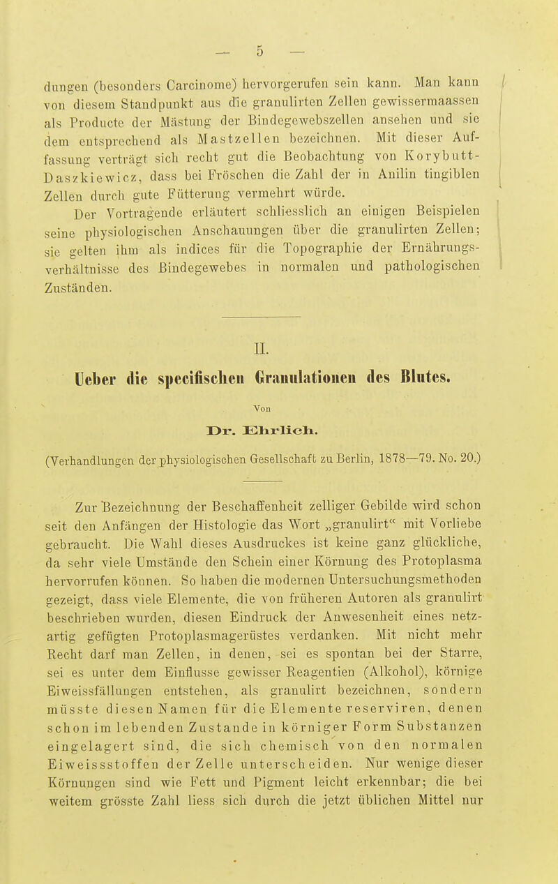 düngen (besonders Carcinoma) hervorgerufen sein kann. Man l^ann von diesem Standpunkt aus d'ie granulirten Zellen gewisserraaassen als Producte der Mästung der Bindegewebszellen ansehen und sie dem entsprechend als Mastzellen bezeichnen. Mit dieser Auf- fassung verträgt sich recht gut die Beobachtung von Korybutt- Daszkiewicz, dass bei Fröschen die Zahl der in Anilin tingiblen Zellen durch gute Fütterung vermehrt würde. Der Vortragende erläutert schliesslich an einigen Beispielen seine physiologischen Anschauungen über die granulirten Zellen; sie gelten ihm als indices für die Topographie der Ernährungs- verhältnisse des Bindegewebes in normalen und pathologischen Zuständen. II. lieber die specifischeii Gramilatioiien des Blutes. Von r>r. Elirlieli. (Verhandlungen der physiologischen Gesellschaft zu Berlin, 1878—79. No, 20.) Zur Bezeichnung der BeschaflFenheit zelliger Gebilde wird schon seit den Anfängen der Histologie das Wort „granulirt mit Vorliebe gebraucht. Die Wahl dieses Ausdruckes ist keine ganz glückliche, da sehr viele Umstände den Schein einer Körnung des Protoplasma hervorrufen können. So haben die modernen Untersuchungsmethoden gezeigt, dass viele Elemente, die von früheren Autoren als granulirt beschrieben wurden, diesen Eindruck der Anwesenheit eines netz- artig gefügten Protoplasmagerüstes verdanken. Mit nicht mehr Recht darf man Zellen, in denen, sei es spontan bei der Starre, sei es unter dem Einflüsse gewisser Reagentien (Alkohol), körnige Eiweissfällungen entstehen, als granulirt bezeichnen, sondern müsste diesen Namen für die Elemente reserviren, denen schon im lebenden Zustande in körniger Form Substanzen eingelagert sind, die sich chemisch von den normalen Eiweissstoffen der Zelle unterscheiden. Nur wenige dieser Körnungen sind wie Fett und Pigment leicht erkennbar; die bei weitem grösste Zahl liess sich durch die jetzt üblichen Mittel nur