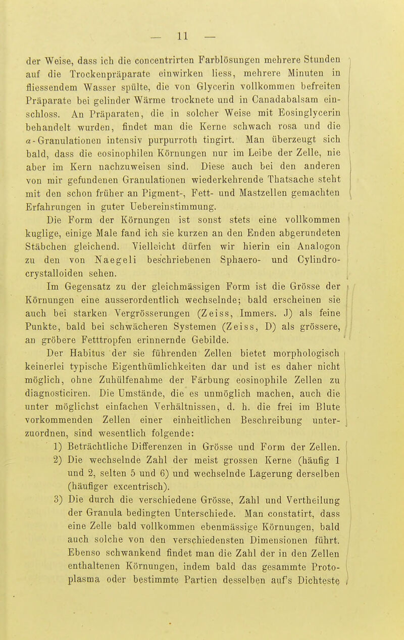 der Weise, dass ich die concentrirtea Farblösungen mehrere Stunden auf die Trockenpräparate einwirken liess, mehrere Minuten in fliessendem Wasser spülte, die von Glycerin vollkommen befreiten Präparate bei gelinder Wärme trocknete und in Canadabalsam ein- schloss. An Präparaten, die in solcher Weise mit Eosinglycerin behandelt wurden, findet man die Kerne schwach rosa und die «-Granulationen intensiv purpurrote tingirt. Man überzeugt sich bald, dass die eosinophilen Körnungen nur im Leibe der Zelle, nie i aber im Kern nachzuweisen sind. Diese auch bei den anderen von mir gefundenen Granulationen wiederkehrende Thatsache steht mit den schon früher an Pigment-, Fett- und Mastzellen geraachten Erfahrungen in guter Uebereinstimmung. Die Form der Körnungen ist sonst stets eine vollkommen kuglige, einige Male fand ich sie kurzen an den Enden abgerundeten Stäbchen gleichend. Yielleicht dürfen wir hierin ein Analogen zu den von Naegeli beschriebenen Sphaero- und Cylindro- crystalloiden sehen. Im Gegensatz zu der gleichmässigen Form ist die Grösse der > Körnungen eine ausserordentlich wechselnde; bald erscheinen sie ; auch bei starken Vergrösserungen (Zeiss, Immers. J) als feine Punkte, bald bei schwächeren Systemen (Zeiss, D) als grössere, , an gröbere Fetttropfen erinnernde Gebilde. Der Habitus der sie führenden Zellen bietet morphologisch keinerlei typische Eigenthümlichkeiten dar und ist es daher nicht möglich, ohne Zuhülfenahme der Färbung eosinophile Zellen zu diagnosticiren. Die Umstände, die es unmöglich machen, auch die ! unter möglichst einfachen Verhältnissen, d. h. die frei im Blute vorkommenden Zellen einer einheitlichen Beschreibung unter- j zuordnen, sind wesentlich folgende: 1) Beträchtliche Differenzen in Grösse und Form der Zellen. { 2) Die wechselnde Zahl der meist grossen Kerne (häufig 1 | und 2, selten 5 und 6) und wechselnde Lagerung derselben 1 (häufiger excentrisch). \ 3) Die durch die verschiedene Grösse, Zahl und Vertheilung der Granula bedingten Unterschiede. Man constatirt, dass eine Zelle bald vollkommen ebenmässige Körnungen, bald auch solche von den verschiedensten Dimensionen führt. Ebenso schwankend findet man die Zahl der in den Zellen enthaltenen Körnungen, indem bald das gesammte Proto- plasma oder bestimmte Partien desselben aufs Dichtest^