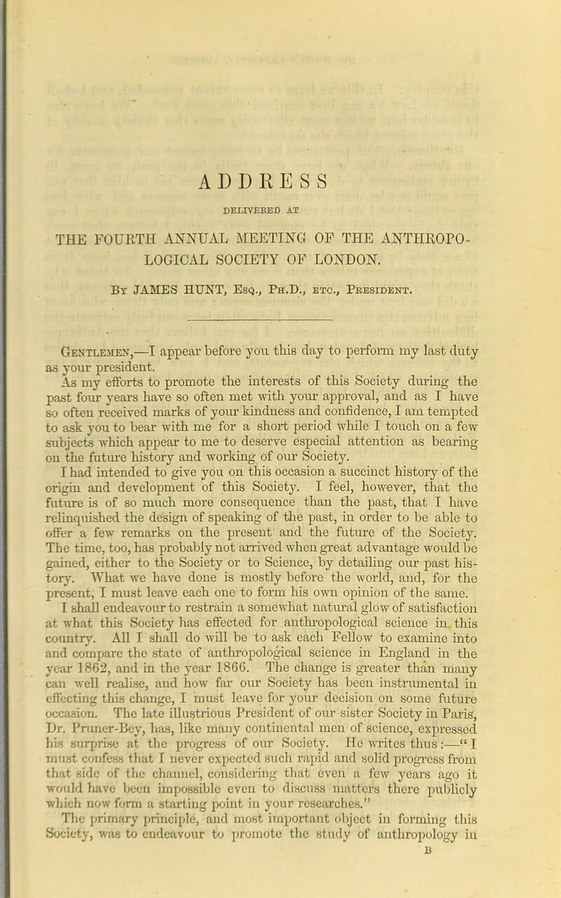 ADDRESS DELIVERED AT THE FOURTH ANNUAL MEETING OF THE ANTHROPO- LOGICAL SOCIETY OF LONDON. By JAMES HUNT, Esq., Ph.D., etc.. President. Gentlemen,—I appear before you this day to perform my last duty as your president. As my efforts to promote the interests of this Society during the past four years have so often met with your approval, and as I have so often received marks of your kindness and confidence, I am tempted to ask you to bear with me for a short period while I touch on a few subjects which appear to me to deserve especial attention as bearing- on the future history and working of our Society. I had intended to give you on this occasion a succinct history of the origin and development of this Society. I feel, however, that the future is of so much more consequence than the past, that I have relinquished the design of speaking of the past, in order to lie able to offer a few remarks on the present and the future of the Society. The time, too, has probably not arrived when great advantage would be gained, either to the Society or to Science, by detailing our past his- tory. What we have done is mostly before the world, and, for the present, I must leave each one to form his own opinion of the same. I shall endeavour to restrain a somewhat natural glow of satisfaction at what this Society has effected for anthropological science in this country. All I shall do will be to ask each Fellow to examine into and compare the state of anthropological science in England in the year 1862, and in the year 1866. The change is greater than many can well realise, and how far our Society has been instrumental in effecting this change, I must leave for your decision on some future occasion. The late illustrious President of our sister Society in Paris, Dr. Pruner-Bcy, has, like many continental men of science, expressed his surprise at the progress of our Society. He writes thus:—“ I must confess that I never expected such rapid and solid progress from that side of the channel, considering that even a few years ago it would have been impossible even to discuss matters there publicly which now form a starting point in your researches.” The primary principle, and most important object in forming this Society, was to endeavour to promote the study of anthropology in 13