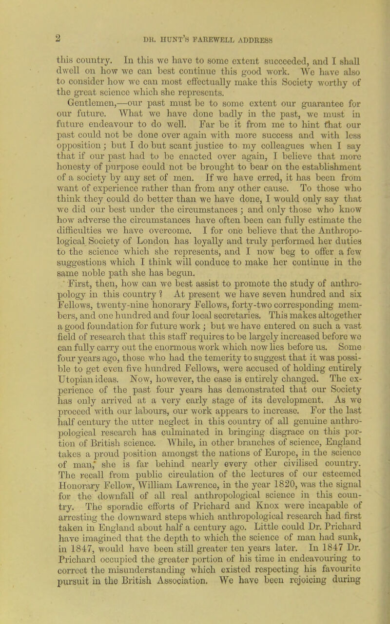 this country. In this we have to some extent succeeded, and I shall dwell on how we can best continue this good work. We have also to consider how we can most effectually make this Society worthy of the great science which she represents. Gentlemen,—our past must be to some extent our guarantee for our future. What we have done badly in the past, we must in future endeavour to do well. Far be it from me to hint that our past could not be done over again with more success and with less opposition; but I do but scant justice to my colleagues when I say that if our past had to be enacted over again, I believe that more honesty of purpose could not be brought to bear on the establishment of a society by any set of men. If we have erred, it has been from want of experience rather than from any other cause. To those who think they could do better than we have done, I would only say that we did our best under the circumstances ; and only those who know how adverse the circumstances have often been can fully estimate the difficulties we have overcome. I for one believe that the Anthropo- logical Society of London has loyally and truly performed her duties to the science which she represents, and I now beg to offer a few suggestions which I think will conduce to make her continue in the same noble path she has begun. First, then, how can we best assist to promote the study of anthro- pology in this country 1 At present we have seven hundred and six Fellows, twenty-nine honorary Fellows, forty-two corresponding mem- bers, and one hundred and four local secretaries. This makes altogether a good foundation for future work ; but we have entered on such a vast field of research that this staff requires to be largely increased before we can fully carry out the enormous work which now lies before us. Some four years ago, those who had the temerity to suggest that it was possi- ble to get even five hundred Fellows, were accused of holding entirely Utopian ideas. Now, however, the case is entirely changed. The ex- perience of the past four years has demonstrated that our Society has only arrived at a very early stage of its development. As we proceed with our labours, our work appears to increase. For the last half century the utter neglect in this country of all genuine anthro- pological research has culminated in bringing disgrace on this por- tion of British science. While, in other branches of science, England takes a proud position amongst the nations of Europe, in the science of man,* she is far behind nearly every other civilised country. The recall from public circulation of the lectures of our esteemed Honorary Fellow, William Lawrence, in the year 1820, was the signal for the downfall of all real anthropological science in this coun- try. The sporadic efforts of Prichard and Knox were incapable of arresting the downward steps which anthropological research had first taken in England about half a century ago. Little could Dr. Prichard have imagined that the depth to which the science of man had sunk, in 1847, would have been still greater ten years later. In 1847 Dr. Prichard occupied the greater portion of his time in endeavouring to correct the misunderstanding which existed respecting his favourite pursuit in the British Association. We have been rejoicing dining